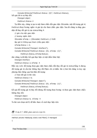 Ngôn Ngữ Lập Trình C#
198
Thực Thi Giao Diện
Console.WriteLine(“theStruct.Status: {0}”, theStruct.Status);
kết quả chỉ ra sự thay đổi:
Changed object
theStruct.Status: 2
Tại điểm này, chúng ta tạo ra một tham chiếu đến giao diện IStorable, một đối tượng giá trị
theStruct được boxing ngầm và gán lại cho tham chiếu giao diện. Sau đó chúng ta dùng giao
diện để thay đổi giá trị của status bằng 4:
// gán cho một giao diện
// boxing ngầm định
IStorable isTemp = (IStorable) theStruct; // thiết
lập giá trị thông qua tham chiếu giao diện
isTemp.Status = 4;
Console.WriteLine(“Changed interface”);
Console.WriteLine(“theStruct.Status: {0}, isTemp: {1}”,
theStruct.Status, isTemp.Status);
như chúng ta đã thấy kết quả thực hiện có một điểm khác biệt:
Changed interface
theStruct.Status: 2, isTemp: 4
Điều xảy ra là: đối tượng được giao diện tham chiếu đến thay đổi giá trị status bằng 4, nhưng
đối tượng giá trị cấu trúc không thay đổi.Thậm chí có nhiều thú vị hơn khi chúng ta truy cập
phương thức thông qua bản thân đối tượng:
// than đổi giá trị lần nữa
theStruct.Status = 6;
Console.WriteLine(“Changed object”);
Console.WriteLine(“theStruct.Status: {0}, isTemp: {1}”,
theStruct.Status, isTemp.Status);
kết quả đối tượng giá trị thay đổi nhưng đối tượng được boxing và được giao diện tham chịếu
không thay đổi:
Changed object
theStruct.Status: 6, isTemp: 4
Ta thử xem đoạn mã IL để hiểu tham về cách thực hiện trên:
 Ví dụ 8.7: MSIL phát sinh từ ví dụ 8.6.
-----------------------------------------------------------------------------
method private hidebysig static void Main() il managed
{
 