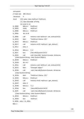 Ngôn Ngữ Lập Trình C#
199
Thực Thi Giao Diện
.entrypoint
// Code size 206 (0xce)
.maxstack 4
.local ([0] value class myStruct theStruct,
[1] class IStorable isTemp,
[2] int32 V_2)
IL_0000: ldloca.s theStruct
IL_0002: iniobj myStruct
IL_0008: ldloca.s theStruct
IL_000a: ldc.i4.ml
IL_000b: call instance void myStruct::set_status(int32)
IL_0010: ldstr “theStruct.Status: {0}”
IL_0015: ldloca.s theStruct
IL_0017: call instance int32 myStruct::get_status()
IL_001c: stloc.2
IL_001d: ldloca.s V_2
IL_001f: box [mscorlib]System.Int32
IL_0024: call void [mscorlib] System.Console::WriteLine
(class System.String, class System.Object)
IL_0029: ldloca.s theStruct
IL_002b: ldc.i4.2
IL_002c: call instance void myStruct::set_status(int32)
IL_0031: ldstr “Changed object”
IL_0036: call void [mscorlib]System.Console::WriteLine
(class System.String)
IL_003b: ldstr “theStruct.Status: {0}”
IL_0040: ldloca.s theStruct
IL_0042: call instance int32 myStruct::get_status()
IL_0047: stloc.2
IL_0048: ldloca.s V_2
IL_004a: box [mscorlib]System.Int32
IL_004f: call void [mscorlib]System.Console::WriteLine
(class System.String, class System.Object)
IL_0054: ldloca.s theStruct
IL_0056: box myStruct
IL_005b: stloc.1 IL_005c:
ldloc.1
 