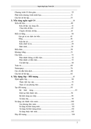 Ngôn Ngữ Lập Trình C#
2
Chương trình C# đơn giản....................................................................... 25
Phát triển chương trình minh họa.............................................................31
Câu hỏi & bài tập.....................................................................................35
3. Nền tảng ngôn ngữ C#..................................................................................39
Kiểu dữ liệu..............................................................................................40
Kiểu dữ liệu xây dựng sẵn....................................................................... 41
Chọn kiểu dữ liệu.....................................................................................42
Chuyển đổi kiểu dữ liệu...........................................................................43
Biến và hằng............................................................................................ 44
Gán giá trị xác định cho biến...................................................................45
Hằng.........................................................................................................46
Kiểu liệt kê...............................................................................................47
Kiểu chuỗi ký tự.......................................................................................50
Định danh.................................................................................................50
Biểu thức..................................................................................................50
Khoảng trắng............................................................................................51
Câu lệnh................................................................................................... 51
Phân nhánh không có điều kiện............................................................... 52
Phân nhánh có điều kiện.......................................................................... 53
Câu lệnh lặp............................................................................................. 60
Toán tử.....................................................................................................68
Namespace...............................................................................................76
Các chỉ dẫn biên dịch...............................................................................80
Câu hỏi & bài tập.....................................................................................82
4. Xây dựng lớp - Đối tượng............................................................................87
Định nghĩa lớp......................................................................................... 88
Thuộc tính truy cập.................................................................................. 91
Tham số của phương thức........................................................................92
Tạo đối tượng...........................................................................................93
Bộ khởi dựng............................................................................................93
Khởi tạo biến thành viên..........................................................................96
Bộ khởi dựng sao chép.............................................................................98
Từ khóa this............................................................................................. 99
Sử dụng các thành viên static...................................................................100
Gọi phương thức static.............................................................................101
Sử dụng bộ khởi dựng static.................................................................... 101
Sử dụng bộ khởi dựng private..................................................................102
Sử dụng thuộc tính static..........................................................................102
Hủy đối tượng.......................................................................................... 104
 