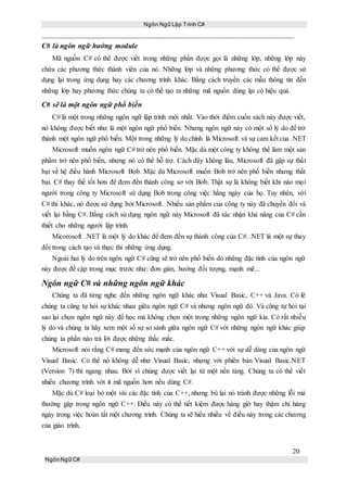 Ngôn Ngữ Lập Trình C#
20
NgônNgữ C#
C# là ngôn ngữ hướng module
Mã nguồn C# có thể được viết trong những phần được gọi là những lớp, những lớp này
chứa các phương thức thành viên của nó. Những lớp và những phương thức có thể được sử
dụng lại trong ứng dụng hay các chương trình khác. Bằng cách truyền các mẫu thông tin đến
những lớp hay phương thức chúng ta có thể tạo ra những mã nguồn dùng lại có hiệu quả.
C# sẽ là một ngôn ngữ phổ biến
C# là một trong những ngôn ngữ lập trình mới nhất. Vào thời điểm cuốn sách này được viết,
nó không được biết như là một ngôn ngữ phổ biến. Nhưng ngôn ngữ này có một số lý do để trở
thành một ngôn ngữ phổ biến. Một trong những lý do chính là Microsoft và sự cam kết của .NET
Microsoft muốn ngôn ngữ C# trở nên phổ biến. Mặc dù một công ty không thể làm một sản
phẩm trở nên phổ biến, nhưng nó có thể hỗ trợ. Cách đây không lâu, Microsoft đã gặp sự thất
bại về hệ điều hành Microsoft Bob. Mặc dù Microsoft muốn Bob trở nên phổ biến nhưng thất
bại. C# thay thế tốt hơn để đem đến thành công sơ với Bob. Thật sự là không biết khi nào mọi
người trong công ty Microsoft sử dụng Bob trong công việc hằng ngày của họ. Tuy nhên, với
C# thì khác, nó được sử dụng bởi Microsoft. Nhiều sản phẩm của công ty này đã chuyển đổi và
viết lại bằng C#. Bằng cách sử dụng ngôn ngữ này Microsoft đã xác nhận khả năng của C# cần
thiết cho những người lập trình.
Micorosoft .NET là một lý do khác để đem đến sự thành công của C#. .NET là một sự thay
đổi trong cách tạo và thực thi những ứng dụng.
Ngoài hai lý do trên ngôn ngữ C# cũng sẽ trở nên phổ biến do những đặc tính của ngôn ngữ
này được đề cập trong mục trước như: đơn giản, hướng đối tượng, mạnh mẽ...
Ngôn ngữ C# và những ngôn ngữ khác
Chúng ta đã từng nghe đến những ngôn ngữ khác như Visual Basic, C++ và Java. Có lẽ
chúng ta cũng tự hỏi sự khác nhau giữa ngôn ngữ C# và nhưng ngôn ngữ đó. Và cũng tự hỏi tại
sao lại chọn ngôn ngữ này để học mà không chọn một trong những ngôn ngữ kia. Có rất nhiều
lý do và chúng ta hãy xem một số sự so sánh giữa ngôn ngữ C# với những ngôn ngữ khác giúp
chúng ta phần nào trả lời được những thắc mắc.
Microsoft nói rằng C# mang đến sức mạnh của ngôn ngữ C++ với sự dễ dàng của ngôn ngữ
Visual Basic. Có thể nó không dễ như Visual Basic, nhưng với phiên bản Visual Basic.NET
(Version 7) thì ngang nhau. Bởi vì chúng được viết lại từ một nền tảng. Chúng ta có thể viết
nhiều chương trình với ít mã nguồn hơn nếu dùng C#.
Mặc dù C# loại bỏ một vài các đặc tính của C++, nhưng bù lại nó tránh được những lỗi mà
thường gặp trong ngôn ngữ C++. Điều này có thể tiết kiệm được hàng giờ hay thậm chí hàng
ngày trong việc hoàn tất một chương trình. Chúng ta sẽ hiểu nhiều về điều này trong các chương
của giáo trình.
 