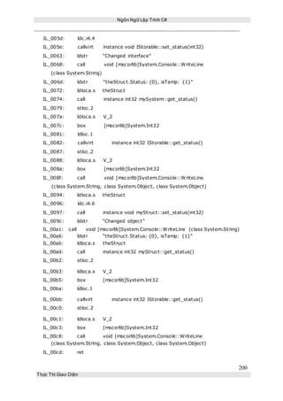 Ngôn Ngữ Lập Trình C#
200
Thực Thi Giao Diện
IL_005d: ldc.i4.4
IL_005e: callvirt instance void IStorable::set_status(int32)
IL_0063: ldstr “Changed interface”
IL_0068: call void [mscorlib]System.Console::WriteLine
(class System.String)
IL_006d: ldstr “theStruct.Status: {0}, isTemp: {1}”
IL_0072: ldloca.s theStruct
IL_0074: call instance int32 mySystem::get_status()
IL_0079: stloc.2
IL_007a: ldloca.s V_2
IL_007c: box [mscorlib]System.Int32
IL_0081: ldloc.1
IL_0082: callvirt instance int32 IStorable::get_status()
IL_0087: stloc.2
IL_0088: ldloca.s V_2
IL_008a: box [mscorlib]System.Int32
IL_008f: call void [mscorlib]System.Console::WriteLine
(class System.String, class System.Object, class System.Object)
IL_0094: ldloca.s theStruct
IL_0096: ldc.i4.6
IL_0097: call instance void myStruct::set_status(int32)
IL_009c: ldstr “Changed object”
IL_00a1: call void [mscorlib]System.Console::WriteLine (class System.String)
IL_00a6: ldstr “theStruct.Status: {0}, isTemp: {1}”
IL_00ab: ldloca.s theStruct
IL_00ad: call instance int32 myStruct::get_status()
IL_00b2: stloc.2
IL_00b3: ldloca.s V_2
IL_00b5: box [mscorlib]System.Int32
IL_00ba: ldloc.1
IL_00bb: callvirt instance int32 IStorable::get_status()
IL_00c0: stloc.2
IL_00c1: ldloca.s V_2
IL_00c3: box [mscorlib]System.Int32
IL_00c8: call void [mscorlib]System.Console::WriteLine
(class System.String, class System.Object, class System.Object)
IL_00cd: ret
 