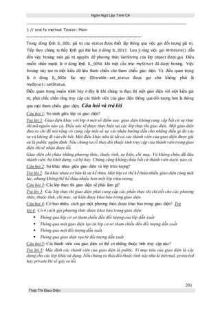 Ngôn Ngữ Lập Trình C#
201
Thực Thi Giao Diện
} // end fo method Tester::Main
-----------------------------------------------------------------------------
Trong dòng lệnh IL_00b, giá trị của status được thiết lập thông qua việc gọi đối tượng giá trị.
Tiếp theo chúng ta thấy lệnh gọi thứ hai ở dòng IL_0017. Lưu ý rằng việc gọi WriteLine() dẫn
đến việc boxing một giá trị nguyên để phương thức GetString của lớp object được gọi. Điều
muốn nhấn mạnh là ở dòng lệnh IL_0056 khi một cấu trúc myStruct đã được boxing. Việc
boxing này tạo ra một kiểu dữ lịêu tham chiếu cho tham chiếu giao diện. Và điều quan trọng
là ở dòng IL_005e lúc này IStorable::set_status được gọi chứ không phải là
myStruct::setStatus.
Điều quan trọng muốn trình bày ở đây là khi chúng ta thực thi một giao diện với một kiểu giá
trị, phải chắc chắn rằng truy cập các thành viên của giao diện thông qua đối tượng hơn là thông
qua một tham chiếu giao diện. Câu hỏi và trả lời
Câu hỏi 1: So sánh giữa lớp và giao diện?
Trả lời 1: Giao diện khác với lớp ở một số điểm sau: giao diện không cung cấp bất cứ sự thực
thi mã nguồn nào cả. Điều này sẽ được thực hiện tại các lớp thực thi giao diện. Một giao diện
đưa ra chỉ để nói rằng có cung cấp một số sự xác nhận hướng dẫn cho những điều gì đó xảy
ra và không đi vào chi tiết. Một điều khác nữa là tất cả các thành viên của giao diện được giả
sử là public ngầm định. Nếu chúng ta cố thay đổi thuộc tính truy cập của thành viên trong giao
diện thì sẽ nhận được lỗi.
Giao diện chỉ chứa những phương thức, thuộc tính, sự kiện, chỉ mục. Và không chứa dữ liệu
thành viên, bộ khởi dựng, và bộ hủy. Chúng cũng không chứa bất cứ thành viên static nào cả.
Câu hỏi 2: Sự khác nhau giữa giao diện và lớp trừu tượng?
Trả lời 2: Sự khác nhau cơ bản là sự kế thừa. Một lớp có thể kế thừa nhiều giao diện cùng một
lúc, nhưng không thể kế thừa nhiều hơn một lớp trừu tượng.
Câu hỏi 3: Các lớp thực thi giao diện sẽ phải làm gì?
Trả lời 3: Các lớp thực thi giao diện phải cung cấp các phần thực thi chi tiết cho các phương
thức, thuộc tính, chỉ mục, sự kiện được khai báo trong giao diện.
Câu hỏi 4: Có bao nhiêu cách gọi một phương thức được khai báo trong giao diện? Trả
lời 4: Có 4 cách gọi phương thức được khai báo trong giao diện:
 Thông qua lớp cơ sở tham chiếu đến đối tượng của lớp dẫn xuất
 Thông qua một giao diện tạo từ lớp cơ sở tham chiếu đến đối tượng dẫn xuất
 Thông qua một đối tượng dẫn xuất
 Thông qua giao diện tạo từ đối tượng dẫn xuất
Câu hỏi 5: Các thành viên của giao diện có thể có những thuộc tính truy cập nào?
Trả lời 5: Mặc định các thành viên của giao diện là public. Vì mục tiêu của giao diện là xây
dựng cho các lớp khácsử dụng. Nếu chúng ta thayđổi thuộc tính này như là internal, protected
hay private thì sẽ gây ra lỗi.
 