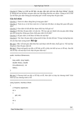 Ngôn Ngữ Lập Trình C#
202
Thực Thi Giao Diện
Câu hỏi 6: Chúng ta có thể tạo thể hiện của giao diện một cách trực tiếp được không? Trả lời
6: Không thể tạo thể hiện của giao diện trực tiếp bằng khai báo new được. Chúng ta chỉ có thể
tạo thể hiện giao diện thông qua một phép gán với đối tượng thực thi giao diện.
Câu hỏi thêm
Câu hỏi 1: Toán tử is được dùng làm gì trong giao diện?
Câu hỏi 2: Toán tử as có lợi hơn toán tử is về mặt nào khi được sử dụng liện quan đến giao
diện?
Câu hỏi 3: Giao diện là kiểu dữ liệu tham chiếu hay kiểu giá trị?
Câu hỏi 4: Khi thực thi giao diện với cấu trúc. Thì truy cập các thành viên của giao diện thông
qua đối tượng hay thông qua tham chiếu giao diện là tốt nhất?
Câu hỏi 5: Số giao diện có thể được kế thừa cho một lớp?
Câu hỏi 6: Việc thực thi giao diện tường minh là thực thi như thế nào? Trong trường hợp nào
thì cần thực hiện tường minh? Bài tập
Bài tập 1: Hãy viết một giao diện khai báo một thuộc tính ID chứa chuỗi giá trị. Viết một lớp
Employee thực thi giao diện đó.
Bài tập 2: Đọan mã nguồn sau đây có lỗi hãy sử lỗi và hãy cho biết tại sao có lỗi này. Sau khi
sửa lỗi hãy viết một lớp Circle thực thi giao diện này?
-----------------------------------------------------------------------------
public interface IDimensions
{
long width; long height;
double Area(); double
Circumference(); int
Side();
}
-----------------------------------------------------------------------------
Bài tập 3: Chương trình sau đây có lỗi hãy sử lỗi, biên dịch và chạy lại chương trình? Giải
thích tại sao chương trình có lỗi.
----------------------------------------------------------------------------
using System; interface IPoint
{
// Property signatures:
int x
{
get; set;
}
int y
{
 