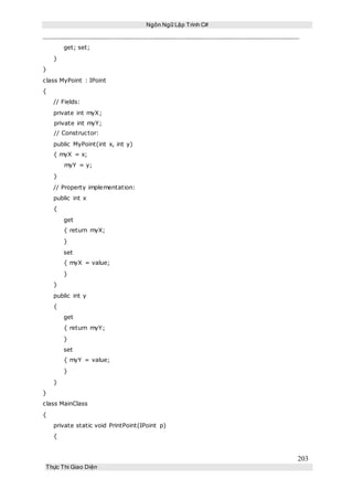 Ngôn Ngữ Lập Trình C#
203
Thực Thi Giao Diện
get; set;
}
}
class MyPoint : IPoint
{
// Fields:
private int myX;
private int myY;
// Constructor:
public MyPoint(int x, int y)
{ myX = x;
myY = y;
}
// Property implementation:
public int x
{
get
{ return myX;
}
set
{ myX = value;
}
}
public int y
{
get
{ return myY;
}
set
{ myY = value;
}
}
}
class MainClass
{
private static void PrintPoint(IPoint p)
{
 