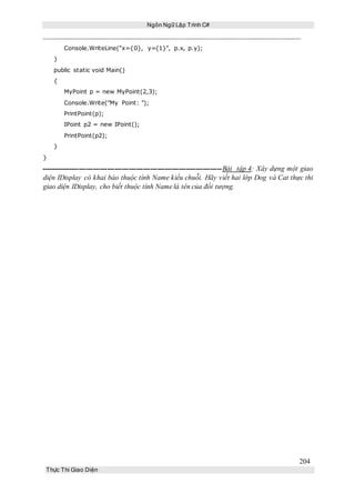 Ngôn Ngữ Lập Trình C#
204
Thực Thi Giao Diện
Console.WriteLine("x={0}, y={1}", p.x, p.y);
}
public static void Main()
{
MyPoint p = new MyPoint(2,3);
Console.Write("My Point: ");
PrintPoint(p);
IPoint p2 = new IPoint();
PrintPoint(p2);
}
}
----------------------------------------------------------------------------Bài tập 4: Xây dựng một giao
diện IDisplay có khai báo thuộc tính Name kiểu chuỗi. Hãy viết hai lớp Dog và Cat thực thi
giao diện IDisplay, cho biết thuộc tính Name là tên của đối tượng.
 