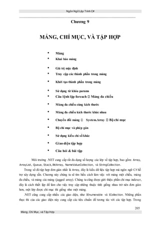 Ngôn Ngữ Lập Trình C#
205
Mảng, Chỉ Mục, và Tập Hợp
Chương 9
MẢNG, CHỈ MỤC, VÀ TẬP HỢP
• Mảng
• Khai báo mảng
• Giá trị mặc định
• Truy cập các thành phần trong mảng
• Khởi tạo thành phần trong mảng
• Sử dụng từ khóa params
• Câu lệnh lặp foreach Mảng đa chiều
• Mảng đa chiều cùng kích thước
• Mảng đa chiều kích thước khác nhau
• Chuyển đổi mảng System.Array Bộ chỉ mục
• Bộ chỉ mục và phép gán
• Sử dụng kiểu chỉ số khác
• Giao diện tập hợp
• Câu hỏi & bài tập
Môi trường .NET cung cấp rất đa dạng số lượng các lớp về tập hợp, bao gồm: Array,
ArrayList, Queue, Stack, BitArray, NameValueCollection, và StringCollection.
Trong số đó tập hợp đơn giản nhất là Array, đây là kiểu dữ liệu tập hợp mà ngôn ngữ C# hỗ
trợ xây dựng sẵn. Chương này chúng ta sẽ tìm hiểu cách làm việc với mảng một chiều, mảng
đa chiều, và mảng các mảng (jagged array). Chúng ta cũng được giới thiệu phần chỉ mục indexer,
đây là cách thiết lập để làm cho việc truy cập những thuộc tính giống nhau trở nên đơn giản
hơn, một lớp được chỉ mục thì giống như một mảng.
.NET cũng cung cấp nhiều các giao diện, như IEnumerable và ICollection. Những phần
thực thi của các giao diện này cung cấp các tiêu chuẩn để tương tác với các tập hợp. Trong
 
