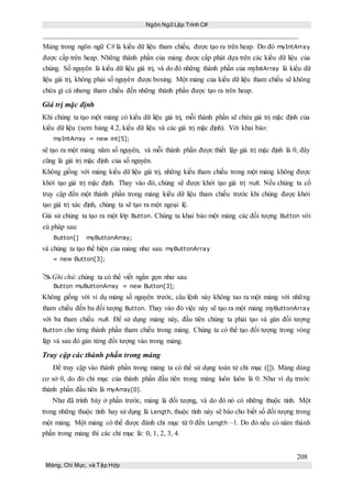 Ngôn Ngữ Lập Trình C#
208
Mảng, Chỉ Mục, và Tập Hợp
Mảng trong ngôn ngữ C# là kiểu dữ liệu tham chiếu, được tạo ra trên heap. Do đó myIntArray
được cấp trên heap. Những thành phần của mảng được cấp phát dựa trên các kiểu dữ liệu của
chúng. Số nguyên là kiểu dữ liệu giá trị, và do đó những thành phần của myIntArray là kiểu dữ
liệu giá trị, không phải số nguyên được boxing. Một mảng của kiểu dữ liệu tham chiếu sẽ không
chứa gì cả nhưng tham chiếu đến những thành phần được tạo ra trên heap.
Giá trị mặc định
Khi chúng ta tạo một mảng có kiểu dữ liệu giá trị, mỗi thành phần sẽ chứa giá trị mặc định của
kiểu dữ liệu (xem bảng 4.2, kiểu dữ liệu và các giá trị mặc định). Với khai báo:
myIntArray = new int[5];
sẽ tạo ra một mảng năm số nguyên, và mỗi thành phần được thiết lập giá trị mặc định là 0, đây
cũng là giá trị mặc định của số nguyên.
Không giống với mảng kiểu dữ liệu giá trị, những kiểu tham chiếu trong một mảng không được
khởi tạo giá trị mặc định. Thay vào đó, chúng sẽ được khởi tạo giá trị null. Nếu chúng ta cố
truy cập đến một thành phần trong mảng kiểu dữ liệu tham chiếu trước khi chúng được khởi
tạo giá trị xác định, chúng ta sẽ tạo ra một ngoại lệ.
Giả sử chúng ta tạo ra một lớp Button. Chúng ta khai báo một mảng các đối tượng Button với
cú pháp sau:
Button[] myButtonArray;
và chúng ta tạo thể hiện của mảng như sau: myButtonArray
= new Button[3];
Ghi chú: chúng ta có thể viết ngắn gọn như sau:
Button muButtonArray = new Button[3];
Không giống với ví dụ mảng số nguyên trước, câu lệnh này không tao ra một mảng với những
tham chiếu đến ba đối tượng Button. Thay vào đó việc này sẽ tạo ra một mảng myButtonArray
với ba tham chiếu null. Để sử dụng mảng này, đầu tiên chúng ta phải tạo và gán đối tượng
Button cho từng thành phần tham chiếu trong mảng. Chúng ta có thể tạo đối tượng trong vòng
lặp và sau đó gán từng đối tượng vào trong mảng.
Truy cập các thành phần trong mảng
Để truy cập vào thành phần trong mảng ta có thể sử dụng toán tử chỉ mục ([]). Mảng dùng
cơ sở 0, do đó chỉ mục của thành phần đầu tiên trong mảng luôn luôn là 0. Như ví dụ trước
thành phần đầu tiên là myArray[0].
Như đã trình bày ở phần trước, mảng là đối tượng, và do đó nó có những thuộc tính. Một
trong những thuộc tính hay sử dụng là Length, thuộc tính này sẽ báo cho biết số đối tượng trong
một mảng. Một mảng có thể được đánh chỉ mục từ 0 đến Length –1. Do đó nếu có năm thành
phần trong mảng thì các chỉ mục là: 0, 1, 2, 3, 4.
 