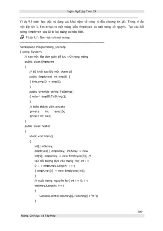 Ngôn Ngữ Lập Trình C#
209
Mảng, Chỉ Mục, và Tập Hợp
Ví dụ 9.1 minh họa việc sử dụng các khái niệm về mảng từ đầu chương tới giờ. Trong ví dụ
một lớp tên là Tester tạo ra một mảng kiểu Employee và một mảng số nguyên. Tạo các đối
tượng Employee sau đó in hai mảng ra màn hình.
 Ví dụ 9.1: làm việc với một mảng.
-----------------------------------------------------------------------------
namespace Programming_CSharp
{ using System;
// tạo một lớp đơn giản để lưu trữ trong mảng
public class Employee
{
// bộ khởi tạo lấy một tham số
public Employee( int empID )
{ this.empID = empID;
}
public override string ToString()
{ return empID.ToString();
}
// biến thành viên private
private int empID;
private int size;
}
public class Tester
{
static void Main()
{
int[] intArray;
Employee[] empArray; intArray = new
int[5]; empArray = new Employee[3]; //
tạo đối tượng đưa vào mảng for( int i =
0; i < empArray.Length; i++)
{ empArray[i] = new Employee(i+5);
}
// xuất mảng nguyên for( int i = 0; i <
intArray.Length; i++)
{
Console.Write(intArray[i].ToString()+”t”);
}
 