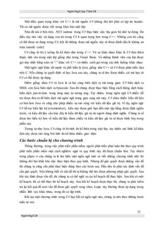 Ngôn Ngữ Lập Trình C#
21
NgônNgữ C#
Một điều quan trọng khác với C++ là mã nguồn C# không đòi hỏi phải có tập tin header.
Tất cả mã nguồn được viết trong khai báo một lớp.
Như đã nói ở bên trên. .NET runtime trong C# thực hiện việc thu gom bộ nhớ tự động. Do
điều này nên việc sử dụng con trỏ trong C# ít quan trọng hơn trong C++. Những con trỏ cũng
có thể được sử dụng trong C#, khi đó những đoạn mã nguồn này sẽ được đánh dấu là không an
toàn (unsafe code).
C# cũng từ bỏ ý tưởng đa kế thừa như trong C++. Và sự khác nhau khác là C# đưa thêm
thuộc tính vào trong một lớp giống như trong Visual Basic. Và những thành viên của lớp được
gọi duy nhất bằng toán tử “.” khác với C++ có nhiều cách gọi trong các tình huống khác nhau.
Một ngôn ngữ khác rất mạnh và phổ biến là Java, giống như C++ và C# được phát triển dựa
trên C. Nếu chúng ta quyết định sẽ học Java sau này, chúng ta sẽ tìm được nhiều cái mà học từ
C# có thể được áp dụng.
Điểm giống nhau C# và Java là cả hai cùng biên dịch ra mã trung gian: C# biên dịch ra
MSIL còn Java biên dịch ra bytecode. Sau đó chúng được thực hiện bằng cách thông dịch hoặc
biên dịch just-in-time trong từng máy ảo tương ứng. Tuy nhiên, trong ngôn ngữ C# nhiều hỗ
trợ được đưa ra để biên dịch mã ngôn ngữ trung gian sang mã máy. C# chứa nhiều kiểu dữ liệu
cơ bản hơn Java và cũng cho phép nhiều sự mở rộng với kiểu dữ liệu giá trị. Ví dụ, ngôn ngữ
C# hỗ trợ kiểu liệt kệ (enumerator), kiểu này được giới hạn đến một tập hằng được định nghĩa
trước, và kiểu dữ liệu cấu trúc đây là kiểu dữ liệu giá trị do người dùng định nghĩa. Chúng ta sẽ
được tìm hiểu kỹ hơn về kiểu dữ liệu tham chiếu và kiểu dữ liệu giá trị sẽ được trình bày trong
phần sau
Tương tự như Java, C# cũng từ bỏ tính đa kế thừa trong một lớp, tuy nhiên mô hình kế thừa
đơn này được mở rộng bởi tính đa kế thừa nhiều giao diện.
Các bước chuẩn bị cho chương trình
Thông thường, trong việc phát triển phần mềm, người phát triển phải tuân thủ theo quy trình
phát triển phần mềm một cách nghiêm ngặt và quy trình này đã được chuẩn hóa. Tuy nhiên
trong phạm vi của chúng ta là tìm hiểu một ngôn ngữ mới và viết những chương trình nhỏ thì
không đòi hỏi khắt khe việc thực hiện theo quy trình. Nhưng để giải quyết được những vấn đề
thì chúng ta cũng cần phải thực hiện đúng theo các bước sau. Đầu tiên là phải xác định vấn đề
cần giải quyết. Nếu không biết rõ vấn đề thì ta không thể tìm được phương pháp giải quyết. Sau
khi xác định được vấn đề, thì chúng ta có thể nghĩ ra các kế hoạch để thực hiện. Sau khi có một
kế hoạch, thì có thể thực thi kế hoạch này. Sau khi kế hoạch được thực thi, chúng ta phải kiểm
tra lại kết quả để xem vấn đề được giải quyết xong chưa. Logic này thường được áp dụng trong
nhiều lĩnh vực khác nhau, trong đó có lập trình.
Khi tạo một chương trình trong C# hay bất cứ ngôn ngữ nào, chúng ta nên theo những bước
tuần tự sau:
 