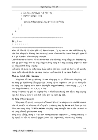 Ngôn Ngữ Lập Trình C#
210
Mảng, Chỉ Mục, và Tập Hợp
// xuất mảng Employee for( int i = 0; i
< empArray.Length; i++)
{
Console.WriteLine(empArray[i].ToString()+”t”);
}
}
}
}
-----------------------------------------------------------------------------
 Kết quả:
0 0 0 0 0 5 6 7
-----------------------------------------------------------------------------
Ví dụ bắt đầu với việc định nghĩa một lớp Employee, lớp này thực thi một bộ khởi dựng lấy
một tham số nguyên. Phương thức ToString() được kế thừa từ lớp Object được phủ quyết để
in ra giá trị empID của đối tượng Employee.
Các kiểu tạo ra là khai báo rồi mới tạo thể hiện của hai mảng. Mảng số nguyên được tự động
thiết lập giá trị 0 mặc định cho từng số nguyên trong mảng. Nội dung của mảng Employee được
tạo bằng các lệnh trong vòng lặp.
Cuối cùng, nội dung của cả hai mảng được xuất ra màn hình console để đảm bảo kết quả như
mong muốn; năm giá trị đầu của mảng nguyên, ba số sau cùng là của mảng Employee.
Khởi tạo thành phần của mảng
Chúng ta có thể khởi tạo nội dung của một mảng ngay lúc tạo thể hiện của mảng bằng cách
đặt những giá trị bên trong dấu ngoặc ({}). C# cung cấp hai cú pháp để khởi tạo các thành phần
của mảng, một cú pháp dài và một cú pháp ngắn: int[] myIntArray = new int[5] { 2, 4, 6, 8,
10}; int[] myIntArray = { 2, 4, 6, 8, 10};
Không có sự khác biệt giữa hai cú pháp trên, và hầu hết các chương trình đều sử dụng cú pháp
ngắn hơn do sự tự nhiên và lười đánh nhiều lệnh của người lập trình.
Sử dụng từ khóa params
Chúng ta có thể tạo một phương thức rồi sau đó hiển thị các số nguyên ra màn hình console
bằng cách truyền vào một mảng các số nguyên và sử dụng vòng lặp foreach để duyệt qua từng
thành phần trong mảng. Từ khóa params cho phép chúng ta truyền một số biến của tham số
mà không cần thiết phải tạo một mảng.
Trong ví dụ kế tiếp, chúng ta sẽ tạo một phương thức tên DisplayVals(), phương thức này sẽ
lấy một số các biến của tham số nguyên: public void DisplayVals( params int[] intVals)
 