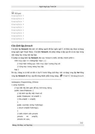 Ngôn Ngữ Lập Trình C#
212
Mảng, Chỉ Mục, và Tập Hợp
 Kết quả:
DisplayVals 5
DisplayVals 6
DisplayVals 7
DisplayVals 8
DisplayVals 1
DisplayVals 2
DisplayVals 3
DisplayVals 4
DisplayVals 5
-----------------------------------------------------------------------------
Câu lệnh lặp foreach
Câu lệnh lặp foreach khá mới với những người đã học ngôn ngữ C, từ khóa này được sử dụng
trong ngôn ngữ Visual Basic. Câu lệnh foreach cho phép chúng ta lặp qua tất cả các mục trong
một mảng hay trong một tập hợp.
Cú pháp sử dụng lệnh lặp foreach như sau: foreach (<kiểu dữ liệu thành phần>
<tên truy cập> in <mảng/tập hợp> ) {
// thực hiện thông qua <tên truy cập> tương ứng với
// từng mục trong mảng hay tập
hợp }
Do vậy, chúng ta có thể cải tiến ví dụ 9.1 trước bằng cách thay việc sử dụng vòng lặp for bằng
vòng lặp foreach để truy cập đến từng thành phần trong mảng.  Ví dụ 9.2: Sử dụng foreach.
-----------------------------------------------------------------------------
namespace Programming_CSharp
{ using System;
// tạo một lớp đơn giản để lưu trữ trong mảng
public class Employee {
// bộ khởi tạo lấy một tham số
public Employee( int empID )
{ this.empID = empID;
}
public override string ToString()
{ return empID.ToString();
}
// biến thành viên private
private int empID;
private int size;
 