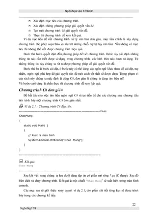 Ngôn Ngữ Lập Trình C#
22
NgônNgữ C#
 Xác định mục tiêu của chương trình.
 Xác định những phương pháp giải quyết vấn đề.
 Tạo một chương trình để giải quyết vấn đề.
 Thực thi chương trình để xem kết quả.
Ví dụ mục tiêu để viết chương trình xử lý văn bản đơn giản, mục tiêu chính là xây dựng
chương trình cho phép soạn thảo và lưu trữ những chuỗi ký tự hay văn bản. Nếu không có mục
tiêu thì không thể viết được chương trình hiệu quả.
Bước thứ hai là quyết định đến phương pháp để viết chương trình. Bước này xác định những
thông tin nào cần thiết được sử dụng trong chương trình, các hình thức nào được sử dụng. Từ
những thông tin này chúng ta rút ra được phương pháp để giải quyết vấn đề.
Bước thứ ba là bước cài đặt, ở bước này có thể dùng các ngôn ngữ khác nhau để cài đặt, tuy
nhiên, ngôn ngữ phù hợp để giải quyết vấn đề một cách tốt nhất sẽ được chọn. Trong phạm vi
của sách này chúng ta mặc định là dùng C#, đơn giản là chúng ta đang tìm hiểu nó!
Và bước cuối cùng là phần thực thi chương trình để xem kết quả.
Chương trình C# đơn giản
Để bắt đầu cho việc tìm hiểu ngôn ngữ C# và tạo tiền đề cho các chương sau, chương đầu
tiên trình bày một chương trình C# đơn giản nhất.
 Ví dụ 2.1 : Chương trình C# đầu tiên.
----------------------------------------------------------------------------class
ChaoMung
{
static void Main( )
{
// Xuat ra man hinh
System.Console.WriteLine(“Chao Mung”);
}
}
-----------------------------------------------------------------------------
 Kết quả:
Chao Mung
-----------------------------------------------------------------------------
Sau khi viết xong chúng ta lưu dưới dạng tập tin có phần mở rộng *.cs (C sharp). Sau đó
biên dịch và chạy chương trình. Kết quả là một chuỗi “Chao Mung” sẽ xuất hiện trong màn hình
console.
Các mục sau sẽ giới thiệu xoay quanh ví dụ 2.1, còn phần chi tiết từng loại sẽ được trình
bày trong các chương kế tiếp.
 
