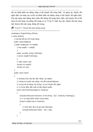 Ngôn Ngữ Lập Trình C#
221
Mảng, Chỉ Mục, và Tập Hợp
nếu các thành phần của những mảng có thể chuyển đổi tường minh. Và ngược lại, chuyển đổi
ngầm định của mảng xảy ra nếu các thành phần của những mảng có thể chuyển đổi ngầm định.
Nếu một mảng chứa những tham chiếu đến những đối tượng tham chiếu, một chuyển đổi có thể
được tới một mảng của những đối tượng cơ sở. Ví dụ 9.7 minh họa việc chuyển đổi một mảng
kiểu Button đến một mảng những đối tượng.
 Ví dụ 9.7: Chuyển đổi giữa những mảng.
-----------------------------------------------------------------------------
namespace Programming_CSharp
{ using System;
// tạo lớp để lưu trữ trong mảng
public class Employee
{ public Employee( int empID)
{ this.empID = empID;
}
public override string ToString()
{ return empID.ToString();
}
// biến thành viên
private int empID;
private int size;
}
public class Tester
{
// phương thức này lấy một mảng các object
// chúng ta truyền vào mảng các đối tượng Employee
// và sau đó là mảng các string, có sự chuyển đổi ngầm
// vì cả hai điều dẫn xuất từ lớp object public
static void PrintArray(object[] theArray)
{
Console.WriteLine(“Contents of the Array: {0}”, theArray.ToString());
// in ra từng thành phần trong mảng
foreach (object obj in theArray)
{
// trình biên dịch sẽ gọi obj.ToString()
Console.WriteLine(“Value: {0}”, obj);
}
}
 