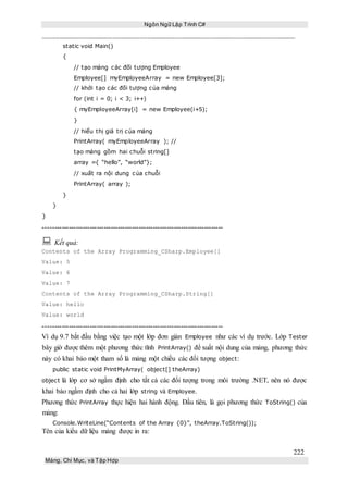 Ngôn Ngữ Lập Trình C#
222
Mảng, Chỉ Mục, và Tập Hợp
static void Main()
{
// tạo mảng các đối tượng Employee
Employee[] myEmployeeArray = new Employee[3];
// khởi tạo các đối tượng của mảng
for (int i = 0; i < 3; i++)
{ myEmployeeArray[i] = new Employee(i+5);
}
// hiểu thị giá trị của mảng
PrintArray( myEmployeeArray ); //
tạo mảng gồm hai chuỗi string[]
array ={ “hello”, “world”};
// xuất ra nội dung của chuỗi
PrintArray( array );
}
}
}
-----------------------------------------------------------------------------
 Kết quả:
Contents of the Array Programming_CSharp.Employee[]
Value: 5
Value: 6
Value: 7
Contents of the Array Programming_CSharp.String[]
Value: hello
Value: world
-----------------------------------------------------------------------------
Ví dụ 9.7 bắt đầu bằng việc tạo một lớp đơn giản Employee như các ví dụ trước. Lớp Tester
bây giờ được thêm một phương thức tĩnh PrintArray() để xuất nội dung của mảng, phương thức
này có khai báo một tham số là mảng một chiều các đối tượng object:
public static void PrintMyArray( object[] theArray)
object là lớp cơ sở ngầm định cho tất cả các đối tượng trong môi trường .NET, nên nó được
khai báo ngầm định cho cả hai lớp string và Employee.
Phương thức PrintArray thực hiện hai hành động. Đầu tiên, là gọi phương thức ToString() của
mảng:
Console.WriteLine(“Contents of the Array {0}”, theArray.ToString());
Tên của kiểu dữ liệu mảng được in ra:
 