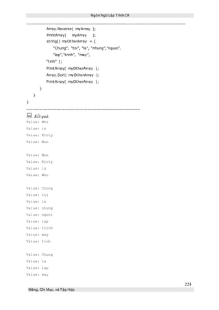 Ngôn Ngữ Lập Trình C#
224
Mảng, Chỉ Mục, và Tập Hợp
Array.Reverse( myArray );
PrintArray( myArray );
string[] myOtherArray = {
“Chung”, “toi”, “la”, “nhung”,”nguoi”,
”lap”,”trinh”, “may”,
“tinh” };
PrintArray( myOtherArray );
Array.Sort( myOtherArray );
PrintArray( myOtherArray );
}
}
}
-----------------------------------------------------------------------------
 Kết quả:
Value: Who
Value: is
Value: Kitty
Value: Mun
Value: Mun
Value: Kitty
Value: is
Value: Who
Value: Chung
Value: toi
Value: la
Value: nhung
Value: nguoi
Value: lap
Value: trinh
Value: may
Value: tinh
Value: Chung
Value: la
Value: lap
Value: may
 