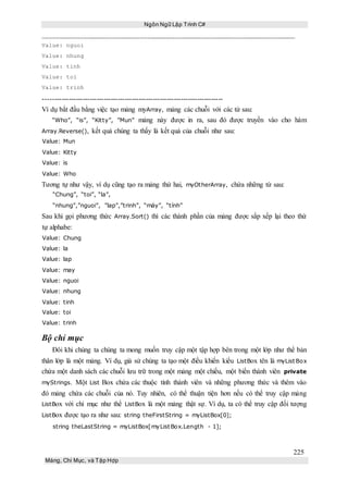 Ngôn Ngữ Lập Trình C#
225
Mảng, Chỉ Mục, và Tập Hợp
Value: nguoi
Value: nhung
Value: tinh
Value: toi
Value: trinh
-----------------------------------------------------------------------------
Ví dụ bắt đầu bằng việc tạo mảng myArray, mảng các chuỗi với các từ sau:
“Who”, “is”, “Kitty”, ”Mun” mảng này được in ra, sau đó được truyền vào cho hàm
Array.Reverse(), kết quả chúng ta thấy là kết quả của chuỗi như sau:
Value: Mun
Value: Kitty
Value: is
Value: Who
Tương tự như vậy, ví dụ cũng tạo ra mảng thứ hai, myOtherArray, chứa những từ sau:
“Chung”, “toi”, “la”,
“nhung”,”nguoi”, ”lap”,”trinh”, “máy”, “tính”
Sau khi gọi phương thức Array.Sort() thì các thành phần của mảng được sắp xếp lại theo thứ
tự alphabe:
Value: Chung
Value: la
Value: lap
Value: may
Value: nguoi
Value: nhung
Value: tinh
Value: toi
Value: trinh
Bộ chỉ mục
Đôi khi chúng ta chúng ta mong muốn truy cập một tập hợp bên trong một lớp như thể bản
thân lớp là một mảng. Ví dụ, giả sử chúng ta tạo một điều khiển kiểu ListBox tên là myListBox
chứa một danh sách các chuỗi lưu trữ trong một mảng một chiều, một biến thành viên private
myStrings. Một List Box chứa các thuộc tính thành viên và những phương thức và thêm vào
đó mảng chứa các chuỗi của nó. Tuy nhiên, có thể thuận tiện hơn nếu có thể truy cập mảng
ListBox với chỉ mục như thể ListBox là một mảng thật sự. Ví dụ, ta có thể truy cập đối tượng
ListBox được tạo ra như sau: string theFirstString = myListBox[0];
string theLastString = myListBox[myListBox.Length - 1];
 