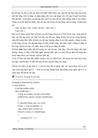 Ngôn Ngữ Lập Trình C#
226
Mảng, Chỉ Mục, và Tập Hợp
Bộ chỉ mục là một cơ chế cho phép các thành phần client truy cập một tập hợp chứa bên trong
một lớp bằng cách sử dụng cú pháp giống như truy cập mảng ([]). Chỉ mục là một loại thuộc
tính đặc biệt và bao gồm các phương thức get() và set() để xác nhận những hành vi của chúng.
Chúng ta có thể khai báo thuộc tính chỉ mục bên trong của lớp bằng cách sử dụng cú pháp như
sau:
<kiểu dữ liệu> this [<kiểu dữ liệu> <đối mục>]
{ get; set; }
Kiểu trả về được quyết định bởi kiểu của đối tượng được trả về bởi bộ chỉ mục, trong khi đó
kiểu của đối mục được xác định bởi kiểu của đối mục dùng để làm chỉ số vào trong tập hợp
chứa đối tượng đích. Mặc dù kiểu của chỉ mục thường dùng là các kiểu nguyên, chúng ta cũng
có thể dùng chỉ mục cho tập hợp bằng các kiểu dữ liệu khác, như kiểu chuỗi. Chúng ta cũng có
thể cung cấp bộ chỉ mục với nhiều tham số để tạo ra mảng đa chiều.
Từ khóa this tham chiếu đến đối tượng nơi mà chỉ mục xuất hiện. Như một thuộc tính bình
thường, chúng ta cũng có thể định nghĩa phương thức get() và set() để xác định đối tượng nào
trong mảng được yêu cầu truy cập hay thiết lập.
Ví dụ 9.9 khai báo một điều khiển ListBox, tên là ListBoxTest, đối tượng này chứa một mảng
đơn giản (myStrings) và một chỉ mục để truy cập nội dung của mảng.
Ghi chú: Đối với lập trình C++, bộ chỉ mục đưa ra giống như việc nạp chồng toán tử chỉ
mục ([]) trong ngôn ngữ C++. Toán tử chỉ mục không được nạp chồng trong ngôn ngữ C#, và
được thay thế bởi bộ chỉ mục.
 Ví dụ 9.9: Sử dụng bộ chỉ mục.
-----------------------------------------------------------------------------
namespace Programming_CSharp
{ using System;
// tạo lớp ListBox public
class ListBoxTest {
// khởi tạo ListBox với một chuỗi public
ListBoxTest( params string[] initialStrings)
{
// cấp phát không gian cho chuỗi
strings = new String[256]; //
copy chuỗi truyền từ tham số
foreach ( string s in initialStrings)
{
strings[ctr++] = s;
}
 