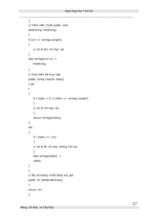 Ngôn Ngữ Lập Trình C#
227
Mảng, Chỉ Mục, và Tập Hợp
}
// thêm một chuỗi public void
Add(string theString)
{
if (ctr >= strings.Length)
{
// xử lý khi chỉ mục sai
}
else strings[ctr++] =
theString;
}
// thực hiện bộ truy cập
public string this[int index]
{ ge
t
{
if ( index < 0 || index >= strings.Length)
{
// xử lý chỉ mục sai
}
return strings[index];
}
set
{
if ( index >= ctr)
{
// xử lý lỗi chỉ mục không tồn tại
}
else strings[index] =
value;
}
}
// lấy số lượng chuỗi được lưu giữ
public int GetNumEntries()
{
return ctr;
}
 