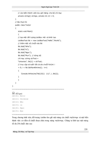 Ngôn Ngữ Lập Trình C#
228
Mảng, Chỉ Mục, và Tập Hợp
// các biến thành vịên lưu giữ mảng cho bộ chỉ mục
private string[] strings; private int ctr = 0;
}
// lớp thực thi
public class Tester
{
static void Main()
{
// tạo một đối tượng ListBox mới và khởi tạo
ListBoxTest lbt = new ListBoxTest(“Hello”,”World”);
// thêm một số chuỗi vào lbt
lbt.Add(“Who”);
lbt.Add(“is”);
lbt.Add(“Ngoc”);
lbt.Add(“Mun”); // dùng bộ
chỉ mục string strTest =
“Universe”; lbt[1] = strTest;
// truy cập và xuất tất cả các chuỗi for(int i
= 0; i < lbt.GetNumEntries(); i++)
{
Console.WriteLine(“lbt[{0}]: {1}”, i, lbt[i]);
}
}
}
}
-----------------------------------------------------------------------------
 Kết quả:
lbt[0]: Hello
lbt[1]: Universe
lbt[2]: Who
lbt[3]: is
lbt[4]: Ngoc
lbt[5]: Mun
-----------------------------------------------------------------------------
Trong chương trình trên, đối tượng ListBox lưu giữ một mảng các chuỗi myStrings và một biến
thành viên ctr đếm số chuỗi được chứa trong mảng myStrings. Chúng ta khởi tạo một mảng
tối đa 256 chuỗi như sau:
 