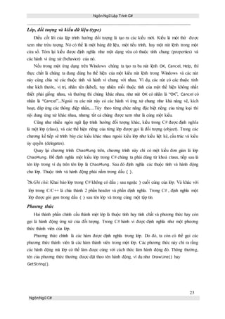 Ngôn Ngữ Lập Trình C#
23
NgônNgữ C#
Lớp, đối tượng và kiểu dữ liệu (type)
Điều cốt lõi của lập trình hướng đối tượng là tạo ra các kiểu mới. Kiểu là một thứ được
xem như trừu tượng. Nó có thể là một bảng dữ liệu, một tiểu trình, hay một nút lệnh trong một
cửa sổ. Tóm lại kiểu được định nghĩa như một dạng vừa có thuộc tính chung (properties) và
các hành vi ứng xử (behavior) của nó.
Nếu trong một ứng dụng trên Windows chúng ta tạo ra ba nút lệnh OK, Cancel, Help, thì
thực chất là chúng ta đang dùng ba thể hiện của một kiểu nút lệnh trong Windows và các nút
này cùng chia xẻ các thuộc tính và hành vi chung với nhau. Ví dụ, các nút có các thuộc tính
như kích thước, vị trí, nhãn tên (label), tuy nhiên mỗi thuộc tính của một thể hiện không nhất
thiết phải giống nhau, và thường thì chúng khác nhau, như nút OK có nhãn là “OK”, Cancel có
nhãn là “Cancel”...Ngoài ra các nút này có các hành vi ứng xử chung như khả năng vẽ, kích
hoạt, đáp ứng các thông điệp nhấn,…Tùy theo từng chức năng đặc biệt riêng của từng loại thì
nội dung ứng xử khác nhau, nhưng tất cả chúng được xem như là cùng một kiểu.
Cũng như nhiều ngôn ngữ lập trình hướng đối tượng khác, kiểu trong C# được định nghĩa
là một lớp (class), và các thể hiện riêng của từng lớp được gọi là đối tượng (object). Trong các
chương kế tiếp sẽ trình bày các kiểu khác nhau ngoài kiểu lớp như kiểu liệt kê, cấu trúc và kiểu
ủy quyền (delegates).
Quay lại chương trình ChaoMung trên, chương trình này chỉ có một kiểu đơn giản là lớp
ChaoMung. Để định nghĩa một kiểu lớp trong C# chúng ta phải dùng từ khoá class, tiếp sau là
tên lớp trong ví dụ trên tên lớp là ChaoMung. Sau đó định nghĩa các thuộc tính và hành động
cho lớp. Thuộc tính và hành động phải nằm trong dấu { }.
Ghi chú: Khai báo lớp trong C# không có dấu ; sau ngoặc } cuối cùng của lớp. Và khác với
lớp trong C/C++ là chia thành 2 phần header và phần định nghĩa. Trong C# , định nghĩa một
lớp được gói gọn trong dấu { } sau tên lớp và trong cùng một tập tin.
Phương thức
Hai thành phần chính cấu thành một lớp là thuộc tính hay tính chất và phương thức hay còn
gọi là hành động ứng xử của đối tượng. Trong C# hành vi được định nghĩa như một phương
thức thành viên của lớp.
Phương thức chính là các hàm được định nghĩa trong lớp. Do đó, ta còn có thể gọi các
phương thức thành viên là các hàm thành viên trong một lớp. Các phương thức này chỉ ra rằng
các hành động mà lớp có thể làm được cùng với cách thức làm hành động đó. Thông thường,
tên của phương thức thường được đặt theo tên hành động, ví dụ như DrawLine() hay
GetString().
 