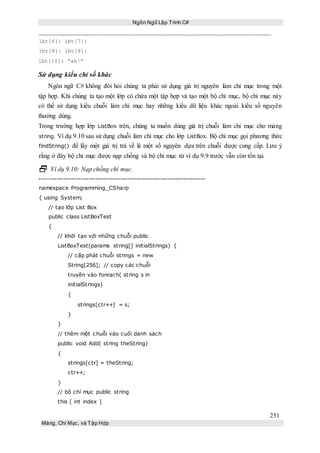 Ngôn Ngữ Lập Trình C#
231
Mảng, Chỉ Mục, và Tập Hợp
lbt[6]: lbt[7]:
lbt[8]: lbt[9]:
lbt[10]: “ah!”
Sử dụng kiểu chỉ số khác
Ngôn ngữ C# không đòi hỏi chúng ta phải sử dụng giá trị nguyên làm chỉ mục trong một
tập hợp. Khi chúng ta tạo một lớp có chứa một tập hợp và tạo một bộ chỉ mục, bộ chỉ mục này
có thể sử dụng kiểu chuỗi làm chỉ mục hay những kiểu dữ liệu khác ngoài kiểu số nguyên
thường dùng.
Trong trường hợp lớp ListBox trên, chúng ta muốn dùng giá trị chuỗi làm chỉ mục cho mảng
string. Ví dụ 9.10 sau sử dụng chuỗi làm chỉ mục cho lớp ListBox. Bộ chỉ mục gọi phương thức
findString() để lấy một giá trị trả về là một số nguyên dựa trên chuỗi được cung cấp. Lưu ý
rằng ở đây bộ chỉ mục được nạp chồng và bộ chỉ mục từ ví dụ 9.9 trước vẫn còn tồn tại.
 Ví dụ 9.10: Nạp chồng chỉ mục.
-----------------------------------------------------------------------------
namespace Programming_CSharp
{ using System;
// tạo lớp List Box
public class ListBoxTest
{
// khởi tạo với những chuỗi public
ListBoxTest(params string[] initialStrings) {
// cấp phát chuỗi strings = new
String[256]; // copy các chuỗi
truyền vào foreach( string s in
initialStrings)
{
strings[ctr++] = s;
}
}
// thêm một chuỗi vào cuối danh sách
public void Add( string theString)
{
strings[ctr] = theString;
ctr++;
}
// bộ chỉ mục public string
this [ int index ]
 