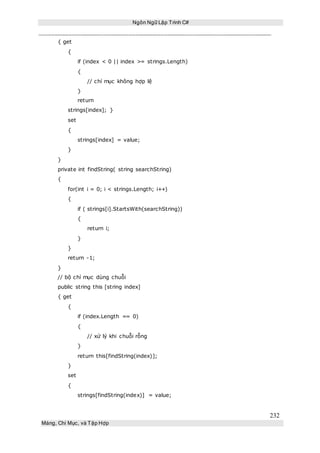 Ngôn Ngữ Lập Trình C#
232
Mảng, Chỉ Mục, và Tập Hợp
{ get
{
if (index < 0 || index >= strings.Length)
{
// chỉ mục không hợp lệ
}
return
strings[index]; }
set
{
strings[index] = value;
}
}
private int findString( string searchString)
{
for(int i = 0; i < strings.Length; i++)
{
if ( strings[i].StartsWith(searchString))
{
return i;
}
}
return -1;
}
// bộ chỉ mục dùng chuỗi
public string this [string index]
{ get
{
if (index.Length == 0)
{
// xử lý khi chuỗi rỗng
}
return this[findString(index)];
}
set
{
strings[findString(index)] = value;
 