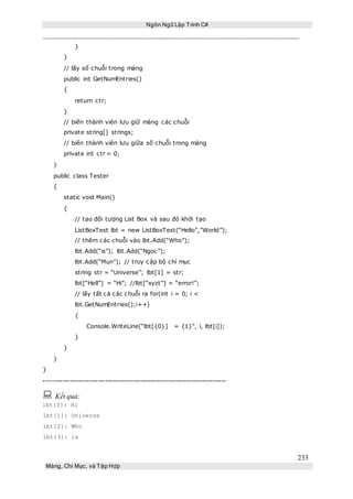 Ngôn Ngữ Lập Trình C#
233
Mảng, Chỉ Mục, và Tập Hợp
}
}
// lấy số chuỗi trong mảng
public int GetNumEntries()
{
return ctr;
}
// biến thành viên lưu giữ mảng các chuỗi
private string[] strings;
// biến thành viên lưu giữa số chuỗi trong mảng
private int ctr = 0;
}
public class Tester
{
static void Main()
{
// tạo đối tượng List Box và sau đó khởi tạo
ListBoxTest lbt = new ListBoxTest(“Hello”,”World”);
// thêm các chuỗi vào lbt.Add(“Who”);
lbt.Add(“is”); lbt.Add(“Ngoc”);
lbt.Add(“Mun”); // truy cập bộ chỉ mục
string str = “Universe”; lbt[1] = str;
lbt[“Hell”] = “Hi”; //lbt[“xyzt”] = “error!”;
// lấy tất cả các chuỗi ra for(int i = 0; i <
lbt.GetNumEntries();i++)
{
Console.WriteLine(“lbt[{0}] = {1}”, i, lbt[i]);
}
}
}
}
-----------------------------------------------------------------------------
 Kết quả:
lbt[0]: Hi
lbt[1]: Universe
lbt[2]: Who
lbt[3]: is
 