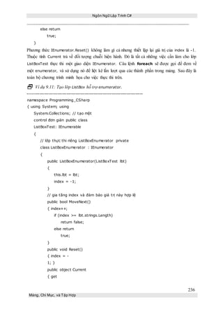 Ngôn Ngữ Lập Trình C#
236
Mảng, Chỉ Mục, và Tập Hợp
else return
true;
}
Phương thức IEnumerator.Reset() không làm gì cả nhưng thiết lập lại giá trị của index là -1.
Thuộc tính Current trả về đối tượng chuỗi hiện hành. Đó là tất cả những việc cần làm cho lớp
ListBoxTest thực thi một giao diện IEnumerator. Câu lệnh foreach sẽ được gọi để đem về
một enumerator, và sử dụng nó để liệt kê lần lượt qua các thành phần trong mảng. Sau đây là
toàn bộ chương trình minh họa cho việc thực thi trên.
 Ví dụ 9.11: Tạo lớp ListBox hỗ trợ enumerator.
-----------------------------------------------------------------------------
namespace Programming_CSharp
{ using System; using
System.Collections; // tạo một
control đơn giản public class
ListBoxTest: IEnumerable
{
// lớp thực thi riêng ListBoxEnumerator private
class ListBoxEnumerator : IEnumerator
{
public ListBoxEnumerator(ListBoxTest lbt)
{
this.lbt = lbt;
index = -1;
}
// gia tăng index và đảm bảo giá trị này hợp lệ
public bool MoveNext()
{ index++;
if (index >= lbt.strings.Length)
return false;
else return
true;
}
public void Reset()
{ index = -
1; }
public object Current
{ get
 