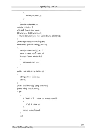 Ngôn Ngữ Lập Trình C#
237
Mảng, Chỉ Mục, và Tập Hợp
{
return( lbt[index]);
}
}
private ListBoxTest lbt;
private int index; }
// trả về Enumerator public
IEnumerator GetEnumerator()
{ return (IEnumerator) new ListBoxEnumerator(this);
}
// khởi tạo listbox với chuỗi public
ListBoxTest (params string[] initStr)
{
strings = new String[10]; //
copy từ mảng chuỗi tham số
foreach (string s in initStr)
{
strings[ctr++] = s;
}
}
public void Add(string theString)
{
strings[ctr] = theString;
ctr++;
}
// cho phép truy cập giống như mảng
public string this[int index]
{ get
{
if ( index < 0 || index >= strings.Length)
{
// xử lý index sai
}
return strings[index];
}
set
{
 