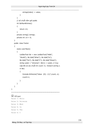 Ngôn Ngữ Lập Trình C#
238
Mảng, Chỉ Mục, và Tập Hợp
strings[index] = value;
}
}
// số chuỗi nắm giữ public
int GetNumEntries()
{
return ctr;
}
private string[] strings;
private int ctr = 0;
}
public class Tester
{
static void Main()
{
ListBoxTest lbt = new ListBoxTest(“Hello”,
“World”); lbt.Add(“What”); lbt.Add(“Is”);
lbt.Add(“The”); lbt.Add(“C”); lbt.Add(“Sharp”);
string subst = “Universe”; lbt[1] = subst; // truy
cập tất cả các chuỗi int count =1; foreach (string s
in lbt)
{
Console.WriteLine(“Value {0}: {1}”,count, s);
count++;
}
}
}
}
-----------------------------------------------------------------------------
 Kết quả:
Value 1: Hello
Value 2: Universe
Value 3: What
Value 4: Is
Value 5: The
Value 6: C
 