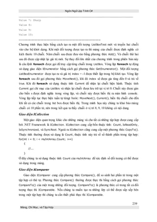 Ngôn Ngữ Lập Trình C#
239
Mảng, Chỉ Mục, và Tập Hợp
Value 7: Sharp
Value 8:
Value 9:
Value 10:
-----------------------------------------------------------------------------
Chương trình thực hiện bằng cách tạo ra một đối tượng ListBoxTest mới và truyền hai chuỗi
vào cho bộ khởi dựng. Khi một đối tượng được tạo ra thì mảng của chuỗi được định nghĩa có
kích thước 10 chuỗi. Năm chuỗi sau được đưa vào bằng phương thức Add(). Và chuỗi thứ hai
sau đó được cập nhật lại giá trị mới. Sự thay đổi lớn nhất của chương trình trong phiên bản này
là câu lệnh foreach được gọi để truy cập từng chuỗi trong ListBox. Vòng lặp foreach tự động
sử dụng giao diện IEnumerator bằng cách gọi phương thức GetEnumerator(). Một đối tượng
ListBoxEnumerator được tạo ra và giá trị index = -1 được thiết lập trong bộ khởi tạo. Vòng lặp
foreach sau đó gọi phương thức MoveNext(), khi đó index sẽ được gia tăng đến 0 và trả về
true. Khi đó foreach sử dụng thuộc tính Current để nhận lại chuỗi hiện hành. Thuộc tính
Current gọi chỉ mục của ListBox và nhận lại chuỗi được lưu trữ tại vị trí 0. Chuỗi này được gán
cho biến s được định nghĩa trong vòng lặp, và chuỗi này được hiển thị ra màn hình console.
Vòng lặp tiếp tục thực hiện tuần tự từngt bước: MoveNext(), Current(), hiển thị chuỗi cho đến
khi tất cả các chuỗi trong list box được hiển thị. Trong minh họa này chúng ta khai báo mảng
chuỗi có 10 phần tử, nên trong kết quả ta thấy chuỗi ở vị trí 8, 9, 10 không có nội dung.
Giao diện ICollection
Một giao diện quan trọng khác cho những mảng và cho tất cả những tập hợp được cung cấp
bởi .NET Framework là ICollection. ICollection cung cấp bốn thuộc tính: Count, IsReadOnly,
IsSynchronized, và SyncRoot. Ngoài ra ICollection cũng cung cấp một phương thức CopyTo().
Thuộc tính thường được sử dụng là Count, thuộc tính này trả về số thành phần trong tập hợp:
for(int i = 0; i < myIntArray.Count; i++)
{
//...
}
Ở đây chúng ta sử dụng thuộc tính Count của myIntArray để xác định số đối tượng có thể được
sử dụng trong mảng.
Giao diện IComparer
Giao diện IComparer cung cấp phương thức Compare(), để so sánh hai phần tử trong một
tập hợp có thứ tự. Phương thức Compare() thường được thực thi bằng cách gọi phương thức
CompareTo() của một trong những đối tượng. CompareTo() là phương thức có trong tất cả đối
tượng thực thi IComparable. Nếu chúng ta muốn tạo ra những lớp có thể được sắp xếp bên
trong một tập hợp thì chúng ta cần thiết phải thực thi IComparable.
 