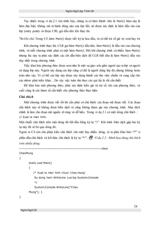 Ngôn Ngữ Lập Trình C#
24
NgônNgữ C#
Tuy nhiên trong ví dụ 2.1 vừa trình bày, chúng ta có hàm thành viên là Main() hàm này là
hàm đặc biệt, không mô tả hành động nào của lớp hết, nó được xác định là hàm đầu vào của
lớp (entry point) và được CRL gọi đầu tiên khi thực thi.
Ghi chú: Trong C#, hàm Main() được viết ký tự hoa đầu, và có thể trả về giá trị void hay int
Khi chương trình thực thi, CLR gọi hàm Main() đầu tiên, hàm Main() là đầu vào của chương
trình, và mỗi chương trình phải có một hàm Main(). Đôi khi chương trình có nhiều hàm Main()
nhưng lúc này ta phải xác định các chỉ dẫn biên dịch để CLR biết đâu là hàm Main() đầu vào
duy nhất trong chương trình.
Việc khai báo phương thức được xem như là một sự giao ước giữa người tạo ra lớp và người
sử dụng lớp này. Người xây dựng các lớp cũng có thể là người dùng lớp đó, nhưng không hoàn
toàn như vậy. Vì có thể các lớp này được xây dựng thành các thư viện chuẩn và cung cấp cho
các nhóm phát triển khác…Do vậy việc tuân thủ theo các qui tắc lá rất cần thiết.
Để khai báo một phương thức, phải xác định kiểu giá trị trả về, tên của phương thức, và
cuối cùng là các tham số cần thiết cho phương thức thực hiện.
Chú thích
Một chương trình được viết tốt thì cần phải có chú thích các đoạn mã được viết. Các đoạn
chú thích này sẽ không được biên dịch và cũng không tham gia vào chương trình. Mục đích
chính là làm cho đoạn mã nguồn rõ ràng và dễ hiểu. Trong ví dụ 2.1 có một dòng chú thích :
// Xuat ra man hinh.
Một chuỗi chú thích trên một dòng thì bắt đầu bằng ký tự “//”. Khi trình biên dịch gặp hai ký
tự này thì sẽ bỏ qua dòng đó.
Ngoài ra C# còn cho phép kiểu chú thích cho một hay nhiều dòng, và ta phải khai báo “/*” ở
phần đầu chú thích và kết thúc chú thích là ký tự “*/”.  Ví dụ 2.2 : Minh họa dùng chú thích
trên nhiều dòng.
----------------------------------------------------------------------------class
ChaoMung
{
static void Main()
{
/* Xuat ra man hinh chuoi ‘chao mung’
Su dung ham WriteLine cua lop System.Console
*/
System.Console.WriteLine(“Chao
Mung”); }
}
 
