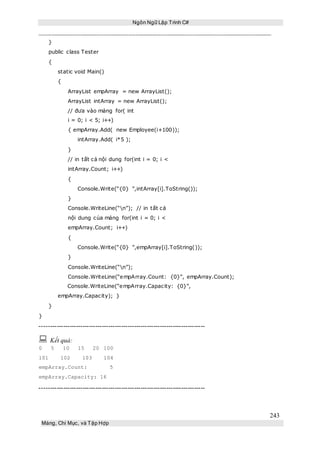 Ngôn Ngữ Lập Trình C#
243
Mảng, Chỉ Mục, và Tập Hợp
}
public class Tester
{
static void Main()
{
ArrayList empArray = new ArrayList();
ArrayList intArray = new ArrayList();
// đưa vào mảng for( int
i = 0; i < 5; i++)
{ empArray.Add( new Employee(i+100));
intArray.Add( i*5 );
}
// in tất cả nội dung for(int i = 0; i <
intArray.Count; i++)
{
Console.Write(“{0} ”,intArray[i].ToString());
}
Console.WriteLine(“n”); // in tất cả
nội dung của mảng for(int i = 0; i <
empArray.Count; i++)
{
Console.Write(“{0} ”,empArray[i].ToString());
}
Console.WriteLine(“n”);
Console.WriteLine(“empArray.Count: {0}”, empArray.Count);
Console.WriteLine(“empArray.Capacity: {0}”,
empArray.Capacity); }
}
}
-----------------------------------------------------------------------------
 Kết quả:
0 5 10 15 20 100
101 102 103 104
empArray.Count: 5
empArray.Capacity: 16
-----------------------------------------------------------------------------
 