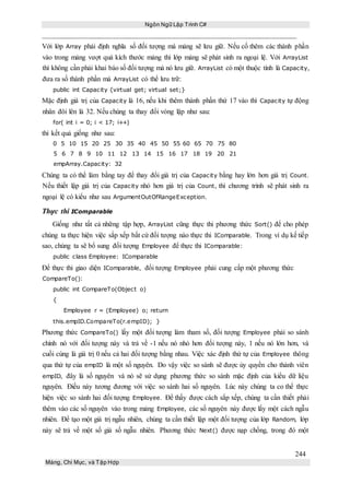 Ngôn Ngữ Lập Trình C#
244
Mảng, Chỉ Mục, và Tập Hợp
Với lớp Array phải định nghĩa số đối tượng mà mảng sẽ lưu giữ. Nếu cố thêm các thành phần
vào trong mảng vượt quá kích thước mảng thì lớp mảng sẽ phát sinh ra ngoại lệ. Với ArrayList
thì không cần phải khai báo số đối tượng mà nó lưu giữ. ArrayList có một thuộc tính là Capacity,
đưa ra số thành phần mà ArrayList có thể lưu trữ:
public int Capacity {virtual get; virtual set;}
Mặc định giá trị của Capacity là 16, nếu khi thêm thành phần thứ 17 vào thì Capacity tự động
nhân đôi lên là 32. Nếu chúng ta thay đổi vòng lặp như sau:
for( int i = 0; i < 17; i++)
thì kết quả giống như sau:
0 5 10 15 20 25 30 35 40 45 50 55 60 65 70 75 80
5 6 7 8 9 10 11 12 13 14 15 16 17 18 19 20 21
empArray.Capacity: 32
Chúng ta có thể làm bằng tay để thay đổi giá trị của Capacity bằng hay lớn hơn giá trị Count.
Nếu thiết lập giá trị của Capacity nhỏ hơn giá trị của Count, thì chương trình sẽ phát sinh ra
ngoại lệ có kiểu như sau ArgumentOutOfRangeException.
Thực thi IComparable
Giống như tất cả những tập hợp, ArrayList cũng thực thi phương thức Sort() để cho phép
chúng ta thực hiện việc sắp xếp bất cứ đối tượng nào thực thi IComparable. Trong ví dụ kế tiếp
sao, chúng ta sẽ bổ sung đối tượng Employee để thực thi IComparable:
public class Employee: IComparable
Để thực thi giao diện IComparable, đối tượng Employee phải cung cấp một phương thức
CompareTo():
public int CompareTo(Object o)
{
Employee r = (Employee) o; return
this.empID.CompareTo(r.empID); }
Phương thức CompareTo() lấy một đối tượng làm tham số, đối tượng Employee phải so sánh
chính nó với đối tượng này và trả về -1 nếu nó nhỏ hơn đối tượng này, 1 nếu nó lớn hơn, và
cuối cùng là giá trị 0 nếu cả hai đối tượng bằng nhau. Việc xác định thứ tự của Employee thông
qua thứ tự của empID là một số nguyên. Do vậy việc so sánh sẽ được ủy quyền cho thành viên
empID, đây là số nguyên và nó sẽ sử dụng phương thức so sánh mặc định của kiểu dữ liệu
nguyên. Điều này tương đương với việc so sánh hai số nguyên. Lúc này chúng ta co thể thực
hiện việc so sánh hai đối tượng Employee. Để thấy được cách sắp xếp, chúng ta cần thiết phải
thêm vào các số nguyên vào trong mảng Employee, các số nguyên này được lấy một cách ngẫu
nhiên. Để tạo một giá trị ngẫu nhiên, chúng ta cần thiết lập một đối tượng của lớp Random, lớp
này sẽ trả về một số giả số ngẫu nhiên. Phương thức Next() được nạp chồng, trong đó một
 