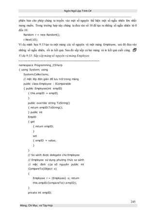 Ngôn Ngữ Lập Trình C#
245
Mảng, Chỉ Mục, và Tập Hợp
phiên bản cho phép chúng ta truyền vào một số nguyên thể hiện một số ngẫu nhiên lớn nhất
mong muốn. Trong trường hợp này chúng ta đưa vào số 10 để tạo ra những số ngẫu nhiên từ 0
đến 10:
Random r = new Random();
r.Next(10);
Ví dụ minh họa 9.13 tạo ra một mảng các số nguyên và một mảng Employee, sau đó đưa vào
những số ngẫu nhiên, rồi in kết quả. Sau đó sắp xếp cả hai mảng và in kết quả cuối cùng. 
Ví dụ 9.13: Sắp xếp mảng số nguyên và mảng Employee.
-----------------------------------------------------------------------------
namespace Programming_CSharp
{ using System; using
System.Collections;
// một lớp đơn giản để lưu trữ trong mảng
public class Employee : IComparable
{ public Employee(int empID)
{ this.empID = empID;
}
public override string ToString()
{ return empID.ToString();
} public int
EmpID
{ get
{ return empID;
}
set
{ empID = value;
}
}
// So sánh được delegate cho Employee
// Employee sử dụng phương thức so sánh
// mặc định của số nguyên public int
CompareTo(Object o)
{
Employee r = (Employee) o; return
this.empID.CompareTo(r.empID);
}
private int empID;
 