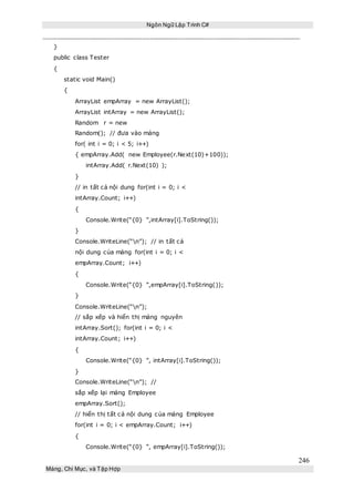 Ngôn Ngữ Lập Trình C#
246
Mảng, Chỉ Mục, và Tập Hợp
}
public class Tester
{
static void Main()
{
ArrayList empArray = new ArrayList();
ArrayList intArray = new ArrayList();
Random r = new
Random(); // đưa vào mảng
for( int i = 0; i < 5; i++)
{ empArray.Add( new Employee(r.Next(10)+100));
intArray.Add( r.Next(10) );
}
// in tất cả nội dung for(int i = 0; i <
intArray.Count; i++)
{
Console.Write(“{0} ”,intArray[i].ToString());
}
Console.WriteLine(“n”); // in tất cả
nội dung của mảng for(int i = 0; i <
empArray.Count; i++)
{
Console.Write(“{0} ”,empArray[i].ToString());
}
Console.WriteLine(“n”);
// sắp xếp và hiển thị mảng nguyên
intArray.Sort(); for(int i = 0; i <
intArray.Count; i++)
{
Console.Write(“{0} ”, intArray[i].ToString());
}
Console.WriteLine(“n”); //
sắp xếp lại mảng Employee
empArray.Sort();
// hiển thị tất cả nội dung của mảng Employee
for(int i = 0; i < empArray.Count; i++)
{
Console.Write(“{0} ”, empArray[i].ToString());
 