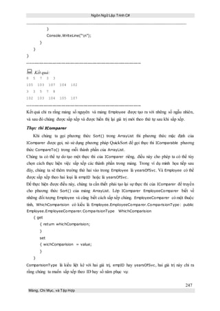 Ngôn Ngữ Lập Trình C#
247
Mảng, Chỉ Mục, và Tập Hợp
}
Console.WriteLine(“n”);
}
}
}
-----------------------------------------------------------------------------
 Kết quả:
8 5 7 3 3
105 103 107 104 102
3 3 5 7 8
102 103 104 105 107
-----------------------------------------------------------------------------
Kết quả chỉ ra rằng mảng số nguyên và mảng Employee được tạo ra với những số ngẫu nhiên,
và sau đó chúng được sắp xếp và được hiển thị lại giá trị mới theo thứ tự sau khi sắp xếp.
Thực thi IComparer
Khi chúng ta gọi phương thức Sort() trong ArrayList thì phương thức mặc định của
IComparer được gọi, nó sử dụng phương pháp QuickSort để gọi thực thi IComparable phương
thức CompareTo() trong mỗi thành phần của ArrayList.
Chúng ta có thể tự do tạo một thực thi của IComparer riêng, điều này cho phép ta có thể tùy
chọn cách thực hiện việc sắp xếp các thành phần trong mảng. Trong ví dụ minh họa tiếp sau
đây, chúng ta sẽ thêm trường thứ hai vào trong Employee là yearsOfSvc. Và Employee có thể
được sắp xếp theo hai loại là empID hoặc là yearsOfSvc.
Để thực hiện được điều này, chúng ta cần thiết phải tạo lại sự thực thi của IComparer để truyền
cho phương thức Sort() của mảng ArrayList. Lớp IComparer EmployeeComparer biết về
những đối tượng Employee và cũng biết cách sắp xếp chúng. EmployeeComparer có một thuộc
tính, WhichComparision có kiểu là Employee.EmployeeComparer.ComparisionType : public
Employee.EmployeeComparer.ComparisionType WhichComparision
{ get
{ return whichComparision;
}
set
{ wichComparision = value;
}
}
ComparisionType là kiểu liệt kê với hai giá trị, empID hay yearsOfSvc, hai giá trị này chỉ ra
rằng chúng ta muốn sắp xếp theo ID hay số năm phục vụ:
 