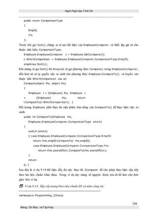 Ngôn Ngữ Lập Trình C#
248
Mảng, Chỉ Mục, và Tập Hợp
public enum ComparisionType
{
EmpID,
Yrs
};
Trước khi gọi Sort(), chúng ta sẽ tạo thể hiện của EmployeeComparer và thiết lập giá trị cho
thuộc tính kiểu ComparisionType:
Employee.EmployeeComparer c = Employee.GetComparer();
c.WhichComparision = Employee.EmployeeComparer.ComparisionType.EmpID;
empArray.Sort(c);
Khi chúng ta gọi Sort() thì ArrayList sẽ gọi phương thức Compare() trong EmployeeCompa rer,
đến lượt nó sẽ ủy quyền việc so sánh cho phương thức Employee.CompareTo(), và truyền vào
thuộc tính WhichComparision của nó:
Compare(object lhs, object rhs)
{
Employee l = (Employee) lhs; Employee r
= (Employee) rhs; return
l.CompareTo(r.WhichComparision); }
Đối tượng Employee phải thực thi một phiên bản riêng của CompareTo() để thực hiện việc so
sánh:
public int CompareTo(Employee rhs,
Employee.EmployeeComparer.ComparisionType which)
{
switch (which)
{ case Employee.EmployeeComparer.ComparisionType.EmpID:
return this.empID.CompareTo( rhs.empID);
case Employee.EmployeeComparer.ComparisionType.Yrs:
return this.yearsOfSvc.CompareTo(rhs.yearsOfSvc);
}
return
0; }
Sau đây là ví dụ 9.14 thể hiện đầy đủ việc thực thi IComparer để cho phép thực hiện sắp xếp
theo hai tiêu chuẩn khác nhau. Trong ví dụ này mảng số nguyên được xóa đi để làm cho đơn
giản hóa ví dụ.
 Ví dụ 9.14: Sắp xếp mảng theo tiêu chuẩn ID và năm công tác.
-----------------------------------------------------------------------------
namespace Programming_CSharp
 