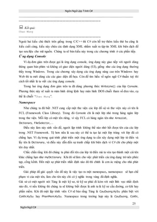 Ngôn Ngữ Lập Trình C#
25
NgônNgữ C#
-----------------------------------------------------------------------------
 Kết quả:
Chao Mung
-----------------------------------------------------------------------------
Ngoài hai kiểu chú thích trên giống trong C/C++ thì C# còn hỗ trợ thêm kiểu thứ ba cũng là
kiểu cuối cùng, kiểu này chứa các định dạng XML nhằm xuất ra tập tin XML khi biên dịch để
tạo sưu liệu cho mã nguồn. Chúng ta sẽ bàn kiểu này trong các chương trình ở các phần tiếp.
Ứ ng dụng Console
Ví dụ đơn giản trên được gọi là ứng dụng console, ứng dụng này giao tiếp với người dùng
thông quan bàn phím và không có giao diện người dùng (UI), giống như các ứng dụng thường
thấy trong Windows. Trong các chương xây dựng các ứng dụng nâng cao trên Windows hay
Web thì ta mới dùng các các giao diện đồ họa. Còn để tìm hiểu về ngôn ngữ C# thuần tuý thì
cách tốt nhất là ta viết các ứng dụng console.
Trong hai ứng dụng đơn giản trên ta đã dùng phương thức WriteLine() của lớp Console.
Phương thức này sẽ xuất ra màn hình dòng lệnh hay màn hình DOS chuỗi tham số đưa vào, cụ
thể là chuỗi “Chao Mung”.
Namespace
Như chúng ta đã biết .NET cung cấp một thư viện các lớp đồ sộ và thư viện này có tên là
FCL (Framework Class Library). Trong đó Console chỉ là một lớp nhỏ trong hàng ngàn lớp
trong thư viện. Mỗi lớp có một tên riêng, vì vậy FCL có hàng ngàn tên như ArrayList,
Dictionary, FileSelector,…
Điều này làm nảy sinh vấn đề, người lập trình không thể nào nhớ hết được tên của các lớp
trong .NET Framework. Tệ hơn nữa là sau này có thể ta tạo lại một lớp trùng với lớp đã có
chẳng hạn. Ví dụ trong quá trình phát triển một ứng dụng ta cần xây dựng một lớp từ điển và
lấy tên là Dictionary, và điều này dẫn đến sự tranh chấp khi biên dịch vì C# chỉ cho phép một
tên duy nhất.
Chắc chắn rằng khi đó chúng ta phải đổi tên của lớp từ điển mà ta vừa tạo thành một cái tên
khác chẳng hạn như myDictionary. Khi đó sẽ làm cho việc phát triển các ứng dụng trở nên phức
tạp, cồng kềnh. Đến một sự phát triển nhất định nào đó thì chính là cơn ác mộng cho nhà phát
triển.
Giải pháp để giải quyết vấn đề này là việc tạo ra một namespace, namsespace sẽ hạn chế
phạm vi của một tên, làm cho tên này chỉ có ý nghĩa trong vùng đã định nghĩa.
Giả sử có một người nói Tùng là một kỹ sư, từ kỹ sư phải đi kèm với một lĩnh vực nhất định
nào đó, vì nếu không thì chúng ta sẽ không biết được là anh ta là kỹ sư cầu đường, cơ khí hay
phần mềm. Khi đó một lập trình viên C# sẽ bảo rằng Tùng là CauDuong.KySu phân biệt với
CoKhi.KySu hay PhanMem.KySu. Namespace trong trường hợp này là CauDuong, CoKhi,
 