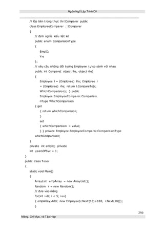 Ngôn Ngữ Lập Trình C#
250
Mảng, Chỉ Mục, và Tập Hợp
// lớp bên trong thực thi IComparer public
class EmployeeComparer : IComparer
{
// định nghĩa kiểu liệt kê
public enum ComparisionType
{
EmpID,
Yrs
};
// yêu cầu những đối tượng Employee tự so sánh với nhau
public int Compare( object lhs, object rhs)
{
Employee l = (Employee) lhs; Employee r
= (Employee) rhs; return l.CompareTo(r,
WhichComparision); } public
Employee.EmployeeComparer.Comparisio
nType WhichComparision
{ get
{ return whichComparision;
}
set
{ whichComparision = value;
} } private Employee.EmployeeComparer.ComparisionType
whichComparision;
}
private int empID; private
int yearsOfSvc = 1;
}
public class Teser
{
static void Main()
{
ArrayList empArray = new ArrayList();
Random r = new Random();
// đưa vào mảng
for(int i=0; i < 5; i++)
{ empArray.Add( new Employee(r.Next(10)+100, r.Next(20)));
}
 
