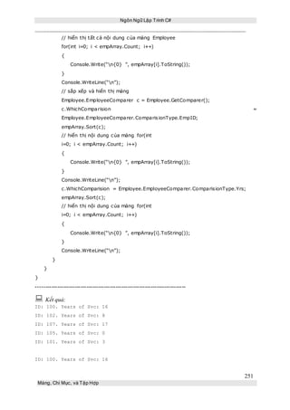 Ngôn Ngữ Lập Trình C#
251
Mảng, Chỉ Mục, và Tập Hợp
// hiển thị tất cả nội dung của mảng Employee
for(int i=0; i < empArray.Count; i++)
{
Console.Write(“n{0} ”, empArray[i].ToString());
}
Console.WriteLine(“n”);
// sắp xếp và hiển thị mảng
Employee.EmployeeComparer c = Employee.GetComparer();
c.WhichComparision =
Employee.EmployeeComparer.ComparisionType.EmpID;
empArray.Sort(c);
// hiển thị nội dung của mảng for(int
i=0; i < empArray.Count; i++)
{
Console.Write(“n{0} ”, empArray[i].ToString());
}
Console.WriteLine(“n”);
c.WhichComparision = Employee.EmployeeComparer.ComparisionType.Yrs;
empArray.Sort(c);
// hiển thị nội dung của mảng for(int
i=0; i < empArray.Count; i++)
{
Console.Write(“n{0} ”, empArray[i].ToString());
}
Console.WriteLine(“n”);
}
}
}
-----------------------------------------------------------------------------
 Kết quả:
ID: 100. Years of Svc: 16
ID: 102. Years of Svc: 8
ID: 107. Years of Svc: 17
ID: 105. Years of Svc: 0
ID: 101. Years of Svc: 3
ID: 100. Years of Svc: 16
 