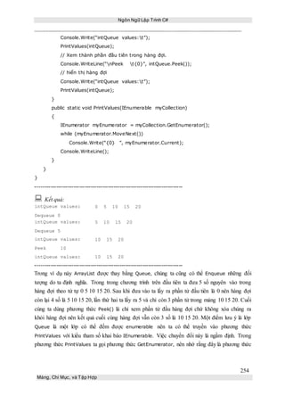Ngôn Ngữ Lập Trình C#
254
Mảng, Chỉ Mục, và Tập Hợp
Console.Write(“intQueue values:t”);
PrintValues(intQueue);
// Xem thành phần đầu tiên trong hàng đợi.
Console.WriteLine(“nPeek t{0}”, intQueue.Peek());
// hiển thị hàng đợi
Console.Write(“intQueue values:t”);
PrintValues(intQueue);
}
public static void PrintValues(IEnumerable myCollection)
{
IEnumerator myEnumerator = myCollection.GetEnumerator();
while (myEnumerator.MoveNext())
Console.Write(“{0} ”, myEnumerator.Current);
Console.WriteLine();
}
}
}
-----------------------------------------------------------------------------
 Kết quả:
intQueue values:
Dequeue 0
0 5 10 15 20
intQueue values:
Dequeue 5
5 10 15 20
intQueue values:
Peek 10
10 15 20
intQueue values: 10 15 20
-----------------------------------------------------------------------------
Trong ví dụ này ArrayList được thay bằng Queue, chúng ta cũng có thể Enqueue những đối
tượng do ta định nghĩa. Trong trong chương trình trên đầu tiên ta đưa 5 số nguyên vào trong
hàng đợi theo tứ tự 0 5 10 15 20. Sau khi đưa vào ta lấy ra phần tử đầu tiên là 0 nên hàng đợi
còn lại 4 số là 5 10 15 20, lần thứ hai ta lấy ra 5 và chỉ còn 3 phần tử trong mảng 10 15 20. Cuối
cùng ta dùng phương thức Peek() là chỉ xem phần tử đầu hàng đợi chứ không xóa chúng ra
khỏi hàng đợi nên kết quả cuối cùng hàng đợi vẫn còn 3 số là 10 15 20. Một điểm lưu ý là lớp
Queue là một lớp có thể đếm được enumerable nên ta có thể truyền vào phương thức
PrintValues với kiểu tham số khai báo IEnumerable. Việc chuyển đổi này là ngầm định. Trong
phương thức PrintValues ta gọi phương thức GetEnumerator, nên nhớ rằng đây là phương thức
 