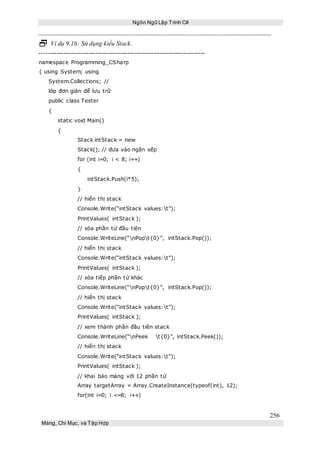 Ngôn Ngữ Lập Trình C#
256
Mảng, Chỉ Mục, và Tập Hợp
 Ví dụ 9.16: Sử dụng kiểu Stack.
-----------------------------------------------------------------------------
namespace Programming_CSharp
{ using System; using
System.Collections; //
lớp đơn giản để lưu trữ
public class Tester
{
static void Main()
{
Stack intStack = new
Stack(); // đưa vào ngăn xếp
for (int i=0; i < 8; i++)
{
intStack.Push(i*5);
}
// hiển thị stack
Console.Write(“intStack values:t”);
PrintValues( intStack );
// xóa phần tử đầu tiên
Console.WriteLine(“nPopt{0}”, intStack.Pop());
// hiển thị stack
Console.Write(“intStack values:t”);
PrintValues( intStack );
// xóa tiếp phần tử khác
Console.WriteLine(“nPopt{0}”, intStack.Pop());
// hiển thị stack
Console.Write(“intStack values:t”);
PrintValues( intStack );
// xem thành phần đầu tiên stack
Console.WriteLine(“nPeek t{0}”, intStack.Peek());
// hiển thị stack
Console.Write(“intStack values:t”);
PrintValues( intStack );
// khai báo mảng với 12 phần tử
Array targetArray = Array.CreateInstance(typeof(int), 12);
for(int i=0; i <=8; i++)
 