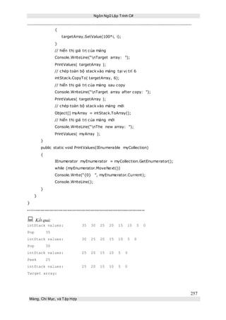 Ngôn Ngữ Lập Trình C#
257
Mảng, Chỉ Mục, và Tập Hợp
{
targetArray.SetValue(100*i, i);
}
// hiển thị giá trị của mảng
Console.WriteLine(“nTarget array: ”);
PrintValues( targetArray );
// chép toàn bộ stack vào mảng tại vị trí 6
intStack.CopyTo( targetArray, 6);
// hiển thị giá trị của mảng sau copy
Console.WriteLine(“nTarget array after copy: ”);
PrintValues( targetArray );
// chép toàn bộ stack vào mảng mới
Object[] myArray = intStack.ToArray();
// hiển thị giá trị của mảng mới
Console.WriteLine(“nThe new array: ”);
PrintValues( myArray );
}
public static void PrintValues(IEnumerable myCollection)
{
IEnumerator myEnumerator = myCollection.GetEnumerator();
while (myEnumerator.MoveNext())
Console.Write(“{0} ”, myEnumerator.Current);
Console.WriteLine();
}
}
}
-----------------------------------------------------------------------------
 Kết quả:
intStack values: 35 30 25 20 15 10 5 0
Pop 35
intStack values: 30 25 20 15 10 5 0
Pop 30
intStack values: 25 20 15 10 5 0
Peek 25
intStack values: 25 20 15 10 5 0
Target array:
 