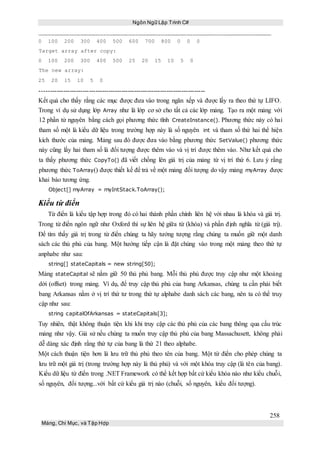 Ngôn Ngữ Lập Trình C#
258
Mảng, Chỉ Mục, và Tập Hợp
0 100 200 300 400 500 600 700 800 0 0 0
Target array after copy:
0 100 200 300 400 500 25 20 15 10 5 0
The new array:
25 20 15 10 5 0
-----------------------------------------------------------------------------
Kết quả cho thấy rằng các mục được đưa vào trong ngăn xếp và được lấy ra theo thứ tự LIFO.
Trong ví dụ sử dụng lớp Array như là lớp cơ sở cho tất cả các lớp mảng. Tạo ra một mảng với
12 phần tử nguyên bằng cách gọi phương thức tĩnh CreateInstance(). Phương thức này có hai
tham số một là kiểu dữ liệu trong trường hợp này là số nguyên int và tham số thứ hai thể hiện
kích thước của mảng. Mảng sau đó được đưa vào bằng phương thức SetValue() phương thức
này cũng lấy hai tham số là đối tượng được thêm vào và vị trí được thêm vào. Như kết quả cho
ta thấy phương thức CopyTo() đã viết chồng lên giá trị của mảng từ vị trí thứ 6. Lưu ý rằng
phương thức ToArray() được thiết kế để trả về một mảng đối tượng do vậy mảng myArray được
khai báo tương ứng.
Object[] myArray = myIntStack.ToArray();
Kiểu từ điển
Từ điển là kiểu tập hợp trong đó có hai thành phần chính liên hệ với nhau là khóa và giá trị.
Trong từ điển ngôn ngữ như Oxford thì sự liên hệ giữa từ (khóa) và phần định nghĩa từ (giá trị).
Để tìm thấy giá trị trong từ điển chúng ta hãy tưởng tượng rằng chúng ta muốn giữ một danh
sách các thủ phủ của bang. Một hướng tiếp cận là đặt chúng vào trong một mảng theo thứ tự
anphabe như sau:
string[] stateCapitals = new string[50];
Mảng stateCapital sẽ nắm giữ 50 thủ phủ bang. Mỗi thủ phủ được truy cập như một khoảng
dời (offset) trong mảng. Ví dụ, để truy cập thủ phủ của bang Arkansas, chúng ta cần phải biết
bang Arkansas nằm ở vị trí thứ tư trong thứ tự alphabe danh sách các bang, nên ta có thể truy
cập như sau:
string capitalOfArkansas = stateCapitals[3];
Tuy nhiên, thật không thuận tiện khi khi truy cập các thủ phủ của các bang thông qua cấu trúc
mảng như vậy. Giả sử nếu chúng ta muốn truy cập thủ phủ của bang Massachusett, không phải
dễ dàng xác định rằng thứ tự của bang là thứ 21 theo alphabe.
Một cách thuận tiện hơn là lưu trữ thủ phủ theo tên của bang. Một từ điển cho phép chúng ta
lưu trữ một giá trị (trong trường hợp này là thủ phủ) và với một khóa truy cập (là tên của bang).
Kiểu dữ liệu từ điển trong .NET Framework có thể kết hợp bất cứ kiểu khóa nào như kiểu chuỗi,
số nguyên, đối tượng...với bất cứ kiểu giá trị nào (chuỗi, số nguyên, kiểu đối tượng).
 