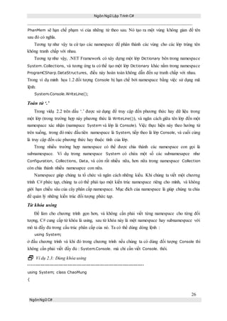 Ngôn Ngữ Lập Trình C#
26
NgônNgữ C#
PhanMem sẽ hạn chế phạm vi của những từ theo sau. Nó tạo ra một vùng không gian để tên
sau đó có nghĩa.
Tương tự như vậy ta cứ tạo các namespace để phân thành các vùng cho các lớp trùng tên
không tranh chấp với nhau.
Tương tự như vậy, .NET Framework có xây dựng một lớp Dictionary bên trong namespace
System.Collections, và tương ứng ta có thể tạo một lớp Dictionary khác nằm trong namespace
ProgramCSharp.DataStructures, điều này hoàn toàn không dẫn đến sự tranh chấp với nhau.
Trong ví dụ minh họa 1.2 đối tượng Console bị hạn chế bởi namespace bằng việc sử dụng mã
lệnh:
System.Console.WriteLine();
Toán tử ‘.’
Trong vídụ 2.2 trên dấu ‘.’ được sử dụng để truy cập đến phương thức hay dữ liệu trong
một lớp (trong trường hợp này phương thức là WriteLine()), và ngăn cách giữa tên lớp đến một
namespace xác nhận (namspace System và lớp là Console). Việc thực hiện này theo hướng từ
trên xuống, trong đó mức đầu tiên namespace là System, tiếp theo là lớp Console, và cuối cùng
là truy cập đến các phương thức hay thuộc tính của lớp.
Trong nhiều trường hợp namespace có thể được chia thành các namespace con gọi là
subnamespace. Ví dụ trong namespace System có chứa một số các subnamesapce như
Configuration, Collections, Data, và còn rất nhiều nữa, hơn nữa trong namespace Collection
còn chia thành nhiều namesapce con nữa.
Namespace giúp chúng ta tổ chức và ngăn cách những kiểu. Khi chúng ta viết một chương
trình C# phức tạp, chúng ta có thể phải tạo một kiến trúc namespace riêng cho mình, và không
giới hạn chiều sâu của cây phân cấp namespace. Mục đích của namespace là giúp chúng ta chia
để quản lý những kiến trúc đối tượng phức tạp.
Từ khóa using
Để làm cho chương trình gọn hơn, và không cần phải viết từng namespace cho từng đối
tượng, C# cung cấp từ khóa là using, sau từ khóa này là một namespace hay subnamespace với
mô tả đầy đủ trong cấu trúc phân cấp của nó. Ta có thể dùng dòng lệnh :
using System;
ở đầu chương trình và khi đó trong chương trình nếu chúng ta có dùng đối tượng Console thì
không cần phải viết đầy đủ : System.Console. mà chỉ cần viết Console. thôi.
 Ví dụ 2.3: Dùng khóa using
----------------------------------------------------------------------------
using System; class ChaoMung
{
 