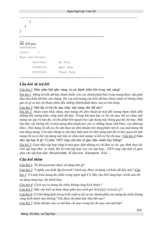 Ngôn Ngữ Lập Trình C#
264
Mảng, Chỉ Mục, và Tập Hợp
}
}
}
-----------------------------------------------------------------------------
 Kết quả:
hashTableg
Count: 3
Keys and Values:
00123001: My Tien
00440123: Ngoc Thao
00330124: Thanh Tung
-----------------------------------------------------------------------------
Câu hỏi và trả lời
Câu hỏi 1: Điều phân biệt giữa mảng và các thành phần bên trong một mảng?
Trả lời 1: Mảng là kiểu dữ liệu tham chiếu, còn các thành phần bên trong mảng được cấp phát
dựa theo kiểu dữ liệu của chúng. Do vậy một mảng của kiểu dữ liệu tham chiếu sẽ không chứa
giá trị gì cả mà chỉ tham chiếu đến những thành phần được tạo ra trên heap.
Câu hỏi 2: Một lớp có bộ chỉ mục khác một mảng như thế nào?
Trả lời 2: Hoàn toàn khác nhau, một mảng chỉ đơn thuần là một đối tượng tham chiếu đến
những đối tượng khác cùng kiểu dữ liệu. Trong khi một lớp có bộ chỉ mục thì nó chứa một
mảng các giá trị nào đó, và cho phép bên ngoài truy cập mảng này thông qua bộ chỉ mục. Một
lớp như vậy không chỉ có một mảng đơn thuần mà còn có những thuộc tính khác, các phương
thức...Nói chung là nếu ta chỉ cần thao tác đơn thuần trên từng phần riên lẻ của một mảng thì
nên dùng mảng. Còn nếu chúng ta cần thực hiện một số chức năng nào đó có liên quan tới một
mảng thì ta có thể xây dựng một lớp có chứa một mảng và hỗ trợ bộ chỉ mục. Câu hỏi 3: Giao
diện tập hợp là gì? Có phải .NET cung cấp một số giao diện chuẩn hay không?
Trả lời 3: Giao diện tập hợp cũng là một giao diện nhưng nó chỉ đưa ra các quy định thao tác
trên tập hợp như: so sánh, liệt kê trên tập hợp, tạo các tập hợp... NET cung cấp một số giao
diện cho tập hợp như: IEnumerable, ICollection, IComparer, IList....
Câu hỏi thêm
Câu hỏi 1: Từ khoá params được sử dụng làm gì?
Câu hỏi 2: Ý nghĩa của lệnh lặp foreach? Lệnh này được sử dụng với kiểu dữ liệu nào? Câu
hỏi 3: Có mấy kiểu mảng đa chiều trong ngôn ngữ C#. Hãy cho biết từng loại và khi nào thì
sử dụng từng loại cho thích hợp.
Câu hỏi 4: Cách tạo ra mảng đa chiều không cùng kích thước?
Câu hỏi 5: Hãy cho biết sự khác nhau giữa hai cách gọi Arr[i][j] và Arr[i, j]?
Câu hỏi 6: Có thể dùng lệnh foreach để xuất ra tất cả các thành phần của mảng đa chiều không
cùng kích thước hay không? Nếu được thì phải làm như thế nào?
Câu hỏi 7: Kiểu dữ liệu nào có thể làm chỉ mục trong bộ chỉ mục của một lớp?
 