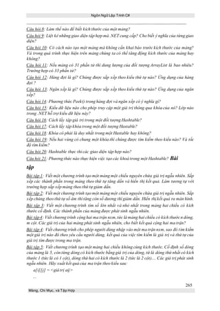 Ngôn Ngữ Lập Trình C#
265
Mảng, Chỉ Mục, và Tập Hợp
Câu hỏi 8: Làm thế nào để biết kích thước của một mảng?
Câu hỏi 9: Liệt kê những giao diện tập hợp mà .NET cung cấp? Cho biết ý nghĩa của từng giao
diện?
Câu hỏi 10: Có cách nào tạo một mảng mà không cần khai báo trước kích thước của mảng?
Và trong quá trình thực hiện trên mảng chúng ta có thể tăng động kích thước của mảng hay
không?
Câu hỏi 11: Nếu mảng có 31 phần tử thì dung lượng của đối tượng ArrayList là bao nhiêu?
Trường hợp có 33 phần tử?
Câu hỏi 12: Hàng đợi là gì? Chúng được sắp xếp theo kiểu thứ tự nào? Ứng dụng của hàng
đợi ?
Câu hỏi 13: Ngăn xếp là gì? Chúng được sắp xếp theo kiểu thứ tự nào? Ứng dụng của ngăn
xếp?
Câu hỏi 14: Phương thức Peek() trong hàng đợi và ngăn xếp có ý nghĩa gì?
Câu hỏi 15: Kiểu dữ liệu nào cho phép truy cập một giá trị thông qua khóa của nó? Lớp nào
trong .NET hỗ trợ kiểu dữ liệu này?
Câu hỏi 16: Cách lấy tập giá trị trong một đối tượng Hashtable?
Câu hỏi 17: Cách lấy tập khóa trong một đối tượng Hastable?
Câu hỏi 18: Khóa có phải là duy nhất trong một Hastable hay không?
Câu hỏi 19: Nếu hai vùng có chung một khóa thì chúng được tìm kiếm theo kiểu nào? Và tốc
độ tìm kiếm?
Câu hỏi 20: Hashtable thực thi các giao diện tập hợp nào?
Câu hỏi 21: Phương thức nào thực hiện việc tạo các khoá trong một Hashtable? Bài
tập
Bài tập 1: Viết một chương trình tạo một mảng một chiều nguyên chứa giá trị ngẫu nhiên. Sắp
xếp các thành phần trong mảng theo thứ tự tăng dần và hiển thị kết quả. Làm tương tự với
trường hợp sắp xếp mảng theo thứ tự giảm dần.
Bài tập 2: Viết một chương trình tạo một mảng một chiều nguyên chứa giá trị ngẫu nhiên. Sắp
xếp chúng theo thứ tự số âm thì tăng còn số dương thì giảm dần. Hiển thị kết quả ra màn hình.
Bài tập 3: Viết một chương trình tìm số lớn nhất và nhỏ nhất trong mảng hai chiều có kích
thước cố định. Các thành phần của mảng được phát sinh ngẫu nhiên.
Bài tập4: Viết chương trình cộng hai ma trận nxm,tức là mảng hai chiều có kích thướcn dòng,
m cột. Các giá trị của hai mảng phát sinh ngẫu nhiên, cho biết kết quả cộng hai ma trận?
Bài tập 4: Viết chương trình cho phép người dùng nhập vào một ma trận nxm, sao đó tìm kiếm
một giá trị nào đó theo yêu cầu người dùng, kết quả của việc tìm kiếm là giá trị và thứ tự của
giá trị tìm được trong ma trận.
Bài tập 5: Viết chương trình tạo một mảng hai chiều không cùng kích thước. Cố định số dòng
của mảng là 5, còn từng dòng có kích thước bằng giá trị của dòng, tứ là dòng thứ nhất có kích
thước 1 (tức là có 1 cột), dòng thứ hai có kích thước là 2 (tức là 2 cột).... Các giá trị phát sinh
ngẫu nhiên. Hãy xuất kết quả của ma trận theo kiểu sau:
a[i][j] = <giá trị aij>
...
 