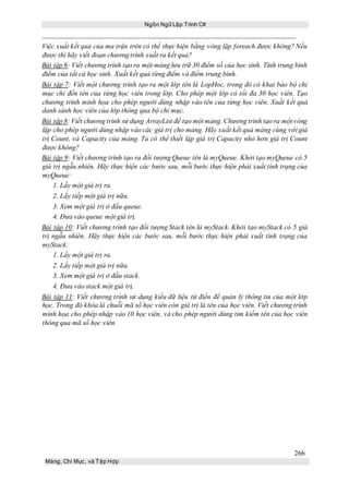 Ngôn Ngữ Lập Trình C#
266
Mảng, Chỉ Mục, và Tập Hợp
Việc xuất kết quả của ma trận trên có thể thực hiện bằng vòng lặp foreach được không? Nếu
được thì hãy viết đoạn chương trình xuất ra kết quả?
Bài tập 6: Viết chương trình tạo ra một mảng lưu trữ 30 điểm số của học sinh. Tính trung bình
điểm của tất cả học sinh. Xuất kết quả từng điểm và điểm trung bình.
Bài tập 7: Viết một chương trình tạo ra một lớp tên là LopHoc, trong đó có khai báo bộ chỉ
mục chỉ đến tên của từng học viên trong lớp. Cho phép một lớp có tối đa 30 học viên. Tạo
chương trình minh họa cho phép người dùng nhập vào tên của từng học viên. Xuất kết quả
danh sánh học viên của lớp thông qua bộ chỉ mục.
Bài tập 8: Viết chương trình sử dụng ArrayList để tạo một mảng. Chương trình tạo ra một vòng
lặp cho phép người dùng nhập vào các giá trị cho mảng. Hãy xuất kết quả mảng cùng với giá
trị Count, và Capacity của mảng. Ta có thể thiết lập giá trị Capacity nhỏ hơn giá trị Count
được không?
Bài tập 9: Viết chương trình tạo ra đối tượng Queue tên là myQueue. Khởi tạo myQueue có 5
giá trị ngẫu nhiên. Hãy thực hiện các bước sau, mỗi bước thực hiện phải xuất tình trạng của
myQueue:
1. Lấy một giá trị ra.
2. Lấy tiếp một giá trị nữa.
3. Xem một giá trị ở đầu queue.
4. Đưa vào queue một giá trị.
Bài tập 10: Viết chương trình tạo đối tượng Stack tên là myStack. Khởi tạo myStack có 5 giá
trị ngẫu nhiên. Hãy thực hiện các bước sau, mỗi bước thực hiện phải xuất tình trạng của
myStack:
1. Lấy một giá trị ra.
2. Lấy tiếp một giá trị nữa.
3. Xem một giá trị ở đầu stack.
4. Đưa vào stack một giá trị.
Bài tập 11: Viết chương trình sử dụng kiểu dữ liệu từ điển để quản lý thông tin của một lớp
học. Trong đó khóa là chuỗi mã số học viên còn giá trị là tên của học viên. Viết chương trình
minh họa cho phép nhập vào 10 học viên, và cho phép người dùng tìm kiếm tên của học viên
thông qua mã số học viên.
 