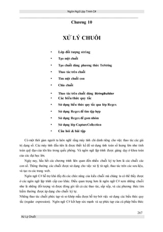 Ngôn Ngữ Lập Trình C#
267
Xử Lý Chuỗi
Chương 10
XỬ LÝ CHUỖI
• Lớp đối tượng string
• Tạo một chuỗi
• Tạo chuỗi dùng phương thức ToString
• Thao tác trên chuỗi
• Tìm một chuỗi con
• Chia chuỗi
• Thao tác trên chuỗi dùng StringBuilder
• Các biểu thức quy tắc
• Sử dụng biểu thức quy tắc qua lớp Regex
• Sử dụng Regex để tìm tập hợp
• Sử dụng Regex để gom nhóm
• Sử dụng lớp CaptureCollection
• Câu hỏi & bài tập
Có một thời gian người ta luôn nghĩ rằng máy tính chỉ dành riêng cho việc thao tác các giá
trị dạng số. Các máy tính đầu tiên là được thiết kế để sử dụng tính toán số lượng lớn như tính
toán quỹ đạo của tên lửa trong quốc phòng. Và ngôn ngữ lập trình được giảng dạy ở khoa toán
của các đại học lớn.
Ngày nay, hầu hết các chương trình liên quan đến nhiều chuỗi ký tự hơn là các chuỗi các
con số. Thông thường các chuỗi được sử dụng cho việc xử lý từ ngữ, thao tác trên các sưu liệu,
và tạo ra các trang web.
Ngôn ngữ C# hỗ trợ khá đầy đủ các chức năng của kiểu chuỗi mà chúng ta có thể thấy được
ở các ngôn ngữ lập trình cấp cao khác. Điều quan trọng hơn là ngôn ngữ C# xem những chuỗi
như là những đối tượng và được đóng gói tất cả các thao tác, sắp xếp, và các phương thức tìm
kiếm thường được áp dụng cho chuỗi ký tự.
Những thao tác chuỗi phức tạp và so khớp mẫu được hỗ trợ bởi việc sử dụng các biểu thức quy
tắc (regular expression). Ngôn ngữ C# kết hợp sức mạnh và sự phức tạp của cú pháp biểu thức
 